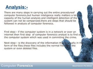 Analysis:-
There are many steps in carrying out the entire procedureof
computer forensics,but human inteligence really matters a lot.the
capasity of the human analysis and intelligent detection of the
system can not be comparized.there are steps that should be
followed in analysis of computer forensics.
First step:- if the computer system is in a network or over an
internet then first step of computer forensics analyst is to find out
the computer system which was used in commiting the crime.
Next step:- is the discovery of the information that is usually in the
form of the files.these files includes the normal files over the
system or even deleted files.
 