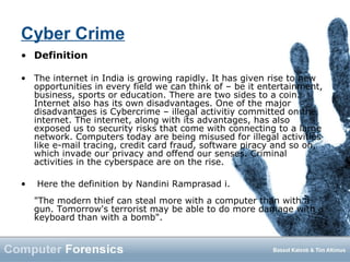 Cyber Crime
• Definition
• The internet in India is growing rapidly. It has given rise to new
opportunities in every field we can think of – be it entertainment,
business, sports or education. There are two sides to a coin.
Internet also has its own disadvantages. One of the major
disadvantages is Cybercrime – illegal activitiy committed on the
internet. The internet, along with its advantages, has also
exposed us to security risks that come with connecting to a large
network. Computers today are being misused for illegal activities
like e-mail tracing, credit card fraud, software piracy and so on,
which invade our privacy and offend our senses. Criminal
activities in the cyberspace are on the rise.
• Here the definition by Nandini Ramprasad i.
"The modern thief can steal more with a computer than with a
gun. Tomorrow's terrorist may be able to do more damage with a
keyboard than with a bomb".
 
