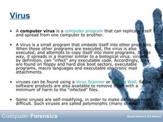Virus
• A computer virus is a computer program that can replicate itself
and spread from one computer to another.
• A Virus is a small program that embeds itself into other programs.
When those other programs are executed, the virus is also
executed, and attempts to copy itself into more programs. In this
way, it spreads in a manner similar to a biological virus. viruses,
by definition, can "infect" any executable code. Accordingly, they
are found on floppy and hard disk boot sectors, executable
programs, macro languages and executable electronic mail
attachments.
• viruses can be found using a Virus Scanner or a Virus Wall. Some
software products are also available to remove them with a
minimum of harm to the "infected" files.
• Some viruses are self-modifying, in order to make detection more
difficult. Such viruses are called polymorphic (many shapes).
 