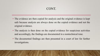 CONT.
• The evidence are then copied for analysis and the original evidence is kept
safe because analysis are always done on the copied evidence and not the
original evidence.
• The analysis is then done on the copied evidence for suspicious activities
and accordingly, the findings are documented in a nontechnical tone.
• The documented findings are then presented in a court of law for further
investigations.
 