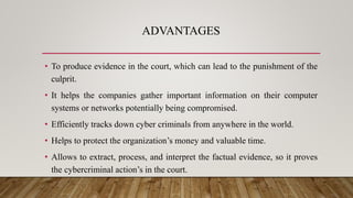 ADVANTAGES
• To produce evidence in the court, which can lead to the punishment of the
culprit.
• It helps the companies gather important information on their computer
systems or networks potentially being compromised.
• Efficiently tracks down cyber criminals from anywhere in the world.
• Helps to protect the organization’s money and valuable time.
• Allows to extract, process, and interpret the factual evidence, so it proves
the cybercriminal action’s in the court.
 