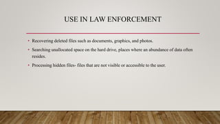 USE IN LAW ENFORCEMENT
• Recovering deleted files such as documents, graphics, and photos.
• Searching unallocated space on the hard drive, places where an abundance of data often
resides.
• Processing hidden files- files that are not visible or accessible to the user.
 