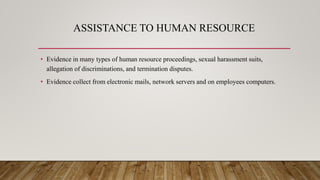 ASSISTANCE TO HUMAN RESOURCE
• Evidence in many types of human resource proceedings, sexual harassment suits,
allegation of discriminations, and termination disputes.
• Evidence collect from electronic mails, network servers and on employees computers.
 