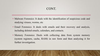CONT.
• Malware Forensics: It deals with the identification of suspicious code and
studying viruses, worms, etc
• Email Forensics: It deals with emails and their recovery and analysis,
including deleted emails, calendars, and contacts.
• Memory Forensics: Deals with collecting data from system memory
(system registers, cache, RAM) in raw form and then analyzing it for
further investigation.
 