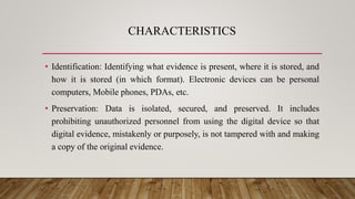 CHARACTERISTICS
• Identification: Identifying what evidence is present, where it is stored, and
how it is stored (in which format). Electronic devices can be personal
computers, Mobile phones, PDAs, etc.
• Preservation: Data is isolated, secured, and preserved. It includes
prohibiting unauthorized personnel from using the digital device so that
digital evidence, mistakenly or purposely, is not tampered with and making
a copy of the original evidence.
 
