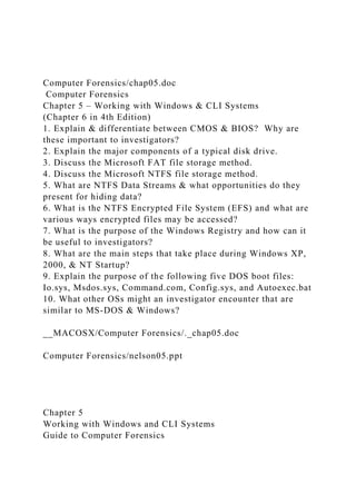 Computer Forensics/chap05.doc
Computer Forensics
Chapter 5 – Working with Windows & CLI Systems
(Chapter 6 in 4th Edition)
1. Explain & differentiate between CMOS & BIOS? Why are
these important to investigators?
2. Explain the major components of a typical disk drive.
3. Discuss the Microsoft FAT file storage method.
4. Discuss the Microsoft NTFS file storage method.
5. What are NTFS Data Streams & what opportunities do they
present for hiding data?
6. What is the NTFS Encrypted File System (EFS) and what are
various ways encrypted files may be accessed?
7. What is the purpose of the Windows Registry and how can it
be useful to investigators?
8. What are the main steps that take place during Windows XP,
2000, & NT Startup?
9. Explain the purpose of the following five DOS boot files:
Io.sys, Msdos.sys, Command.com, Config.sys, and Autoexec.bat
10. What other OSs might an investigator encounter that are
similar to MS-DOS & Windows?
__MACOSX/Computer Forensics/._chap05.doc
Computer Forensics/nelson05.ppt
Chapter 5
Working with Windows and CLI Systems
Guide to Computer Forensics
 