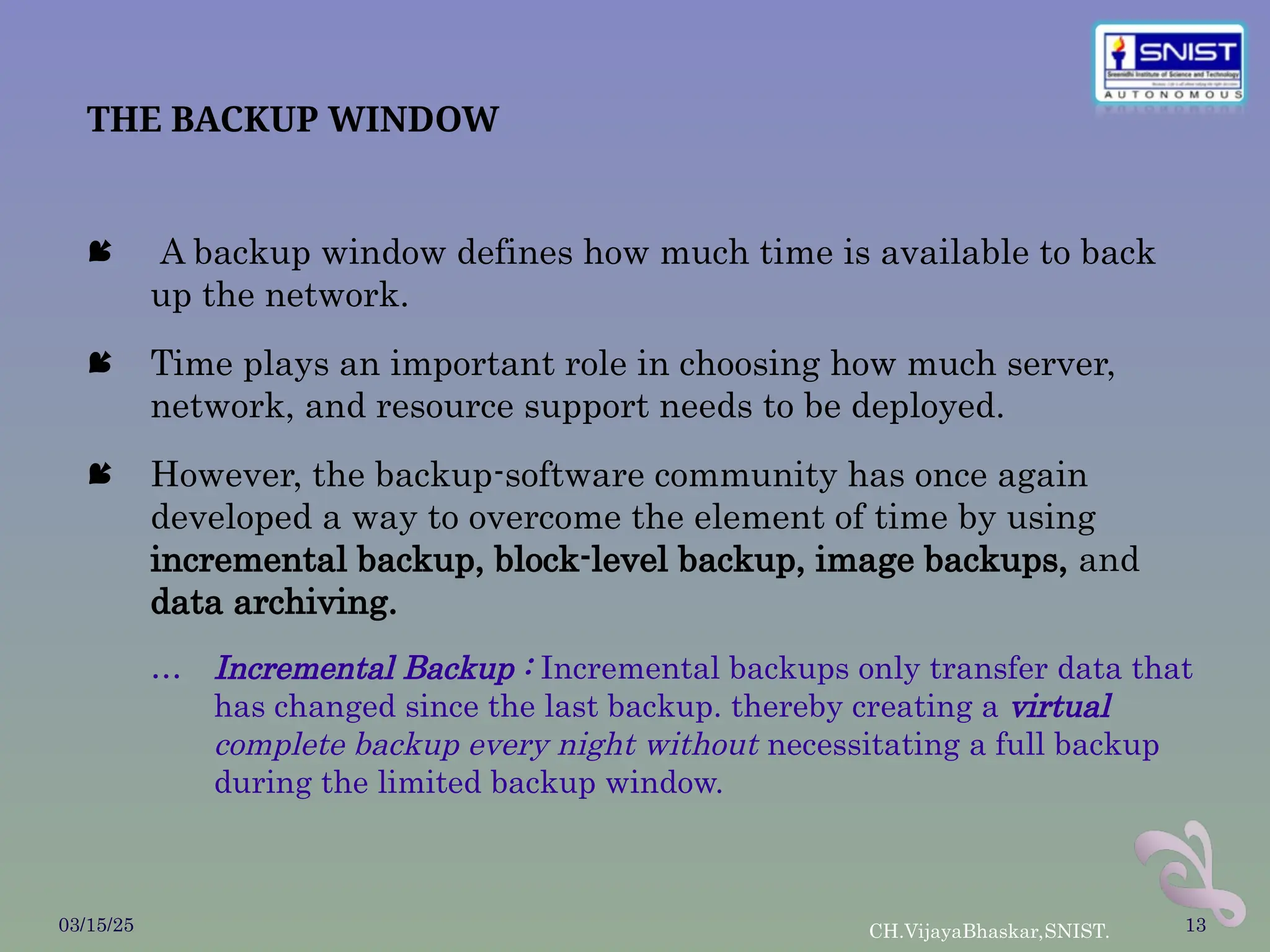 THE BACKUP WINDOW
 A backup window defines how much time is available to back
up the network.
 Time plays an important role in choosing how much server,
network, and resource support needs to be deployed.
 However, the backup-software community has once again
developed a way to overcome the element of time by using
incremental backup, block-level backup, image backups, and
data archiving.
… Incremental Backup : Incremental backups only transfer data that
has changed since the last backup. thereby creating a virtual
complete backup every night without necessitating a full backup
during the limited backup window.
03/15/25 CH.VijayaBhaskar,SNIST. 13
 