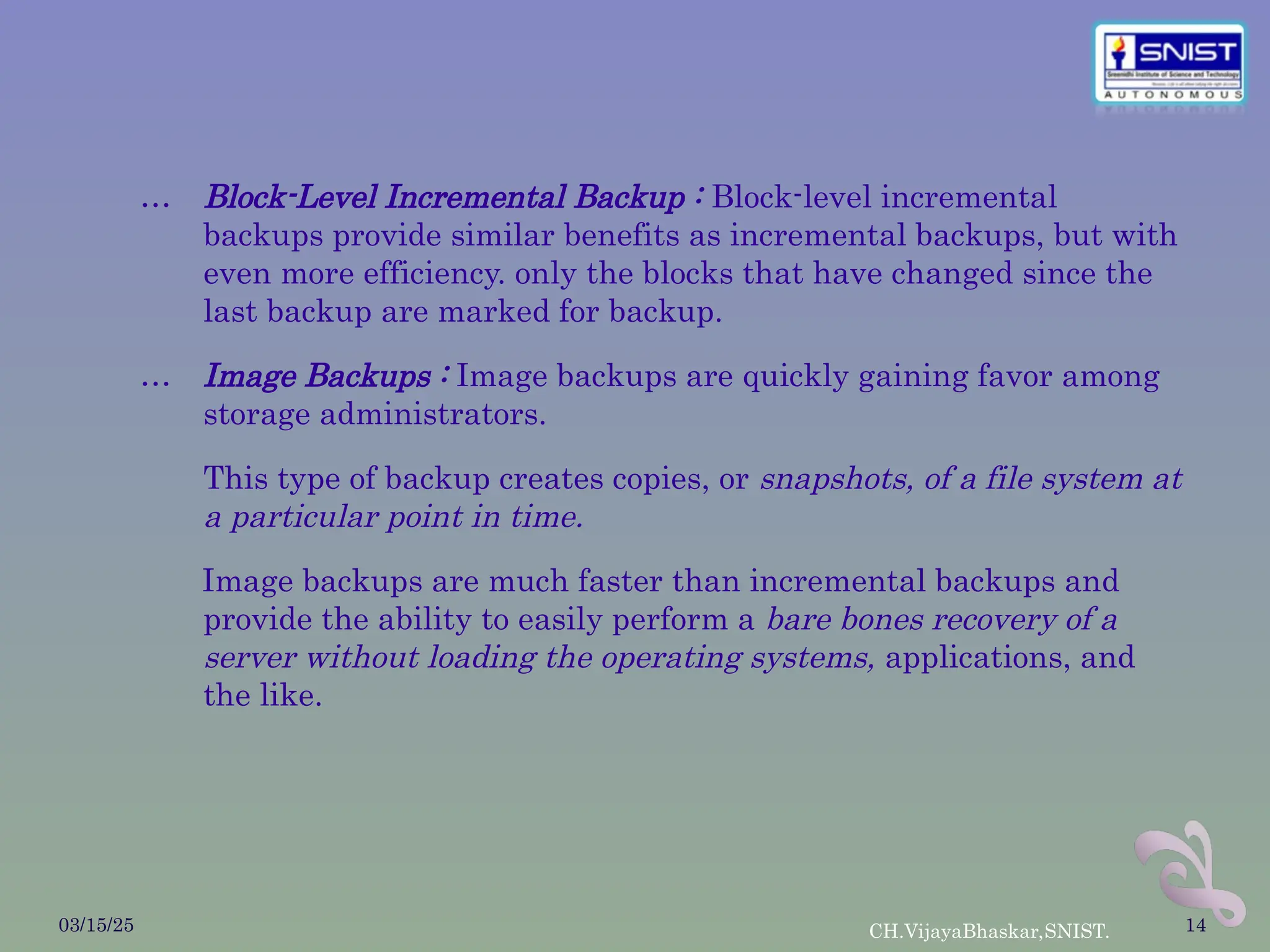 … Block-Level Incremental Backup : Block-level incremental
backups provide similar benefits as incremental backups, but with
even more efficiency. only the blocks that have changed since the
last backup are marked for backup.
… Image Backups : Image backups are quickly gaining favor among
storage administrators.
This type of backup creates copies, or snapshots, of a file system at
a particular point in time.
Image backups are much faster than incremental backups and
provide the ability to easily perform a bare bones recovery of a
server without loading the operating systems, applications, and
the like.
03/15/25 CH.VijayaBhaskar,SNIST. 14
 