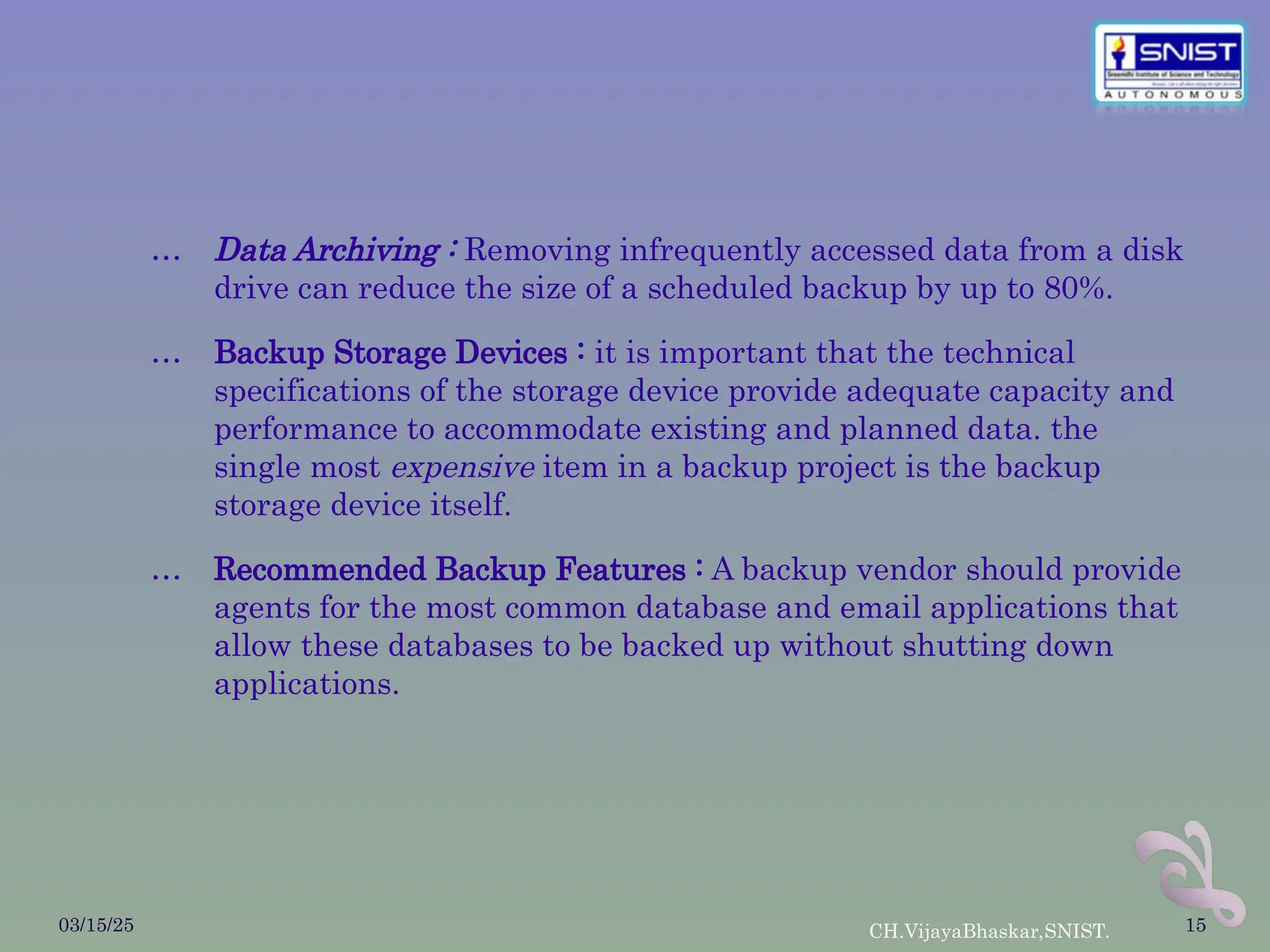 … Data Archiving : Removing infrequently accessed data from a disk
drive can reduce the size of a scheduled backup by up to 80%.
… Backup Storage Devices : it is important that the technical
specifications of the storage device provide adequate capacity and
performance to accommodate existing and planned data. the
single most expensive item in a backup project is the backup
storage device itself.
… Recommended Backup Features : A backup vendor should provide
agents for the most common database and email applications that
allow these databases to be backed up without shutting down
applications.
03/15/25 CH.VijayaBhaskar,SNIST. 15
 