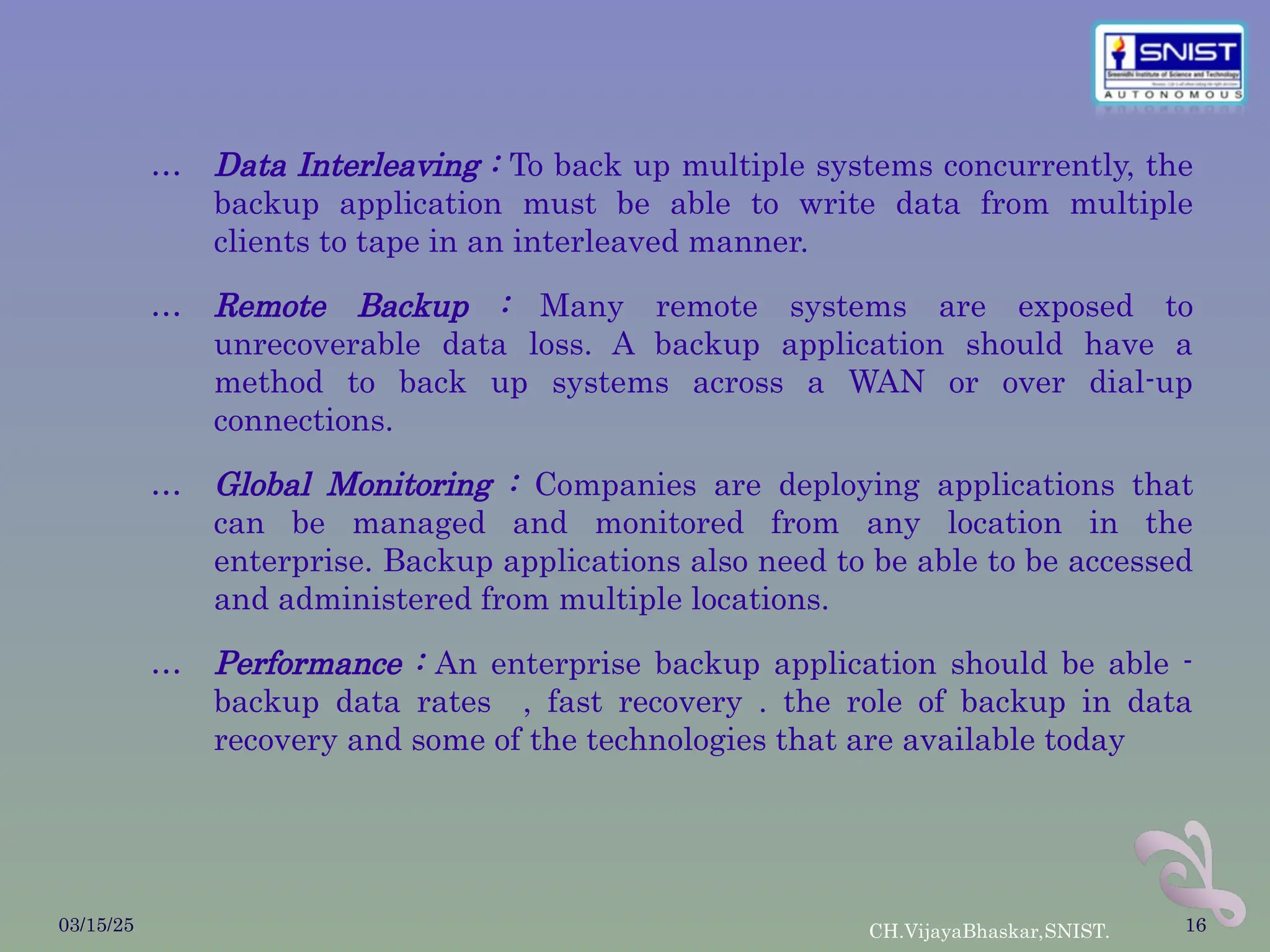 … Data Interleaving : To back up multiple systems concurrently, the
backup application must be able to write data from multiple
clients to tape in an interleaved manner.
… Remote Backup : Many remote systems are exposed to
unrecoverable data loss. A backup application should have a
method to back up systems across a WAN or over dial-up
connections.
… Global Monitoring : Companies are deploying applications that
can be managed and monitored from any location in the
enterprise. Backup applications also need to be able to be accessed
and administered from multiple locations.
… Performance : An enterprise backup application should be able -
backup data rates , fast recovery . the role of backup in data
recovery and some of the technologies that are available today
03/15/25 CH.VijayaBhaskar,SNIST. 16
 