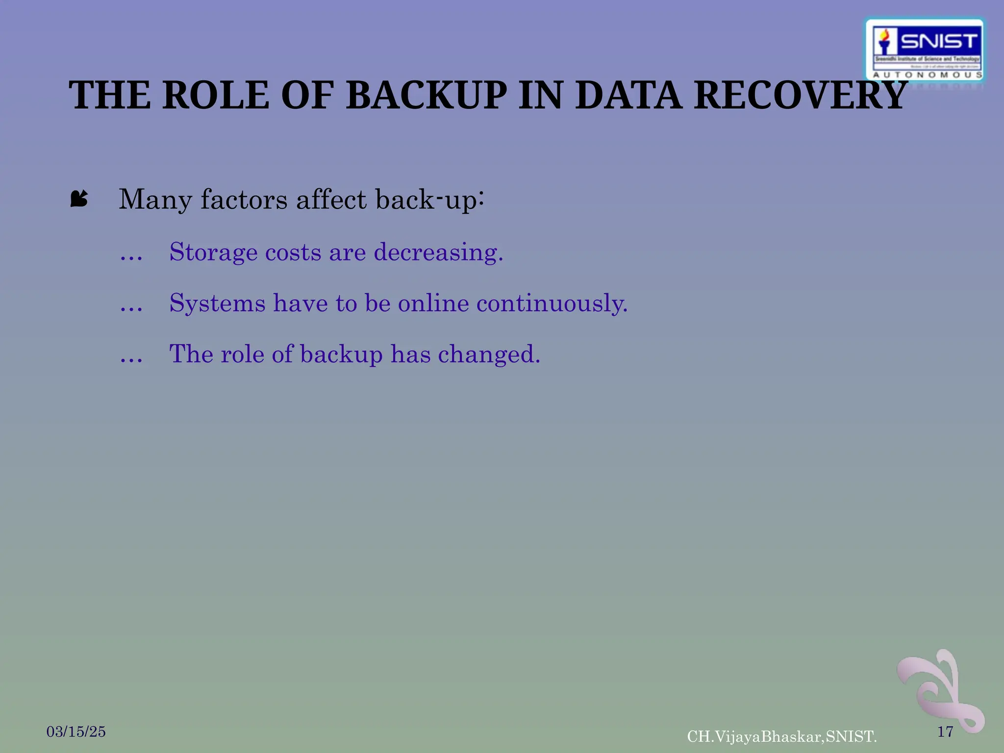 THE ROLE OF BACKUP IN DATA RECOVERY
 Many factors affect back-up:
… Storage costs are decreasing.
… Systems have to be online continuously.
… The role of backup has changed.
03/15/25 CH.VijayaBhaskar,SNIST. 17
 