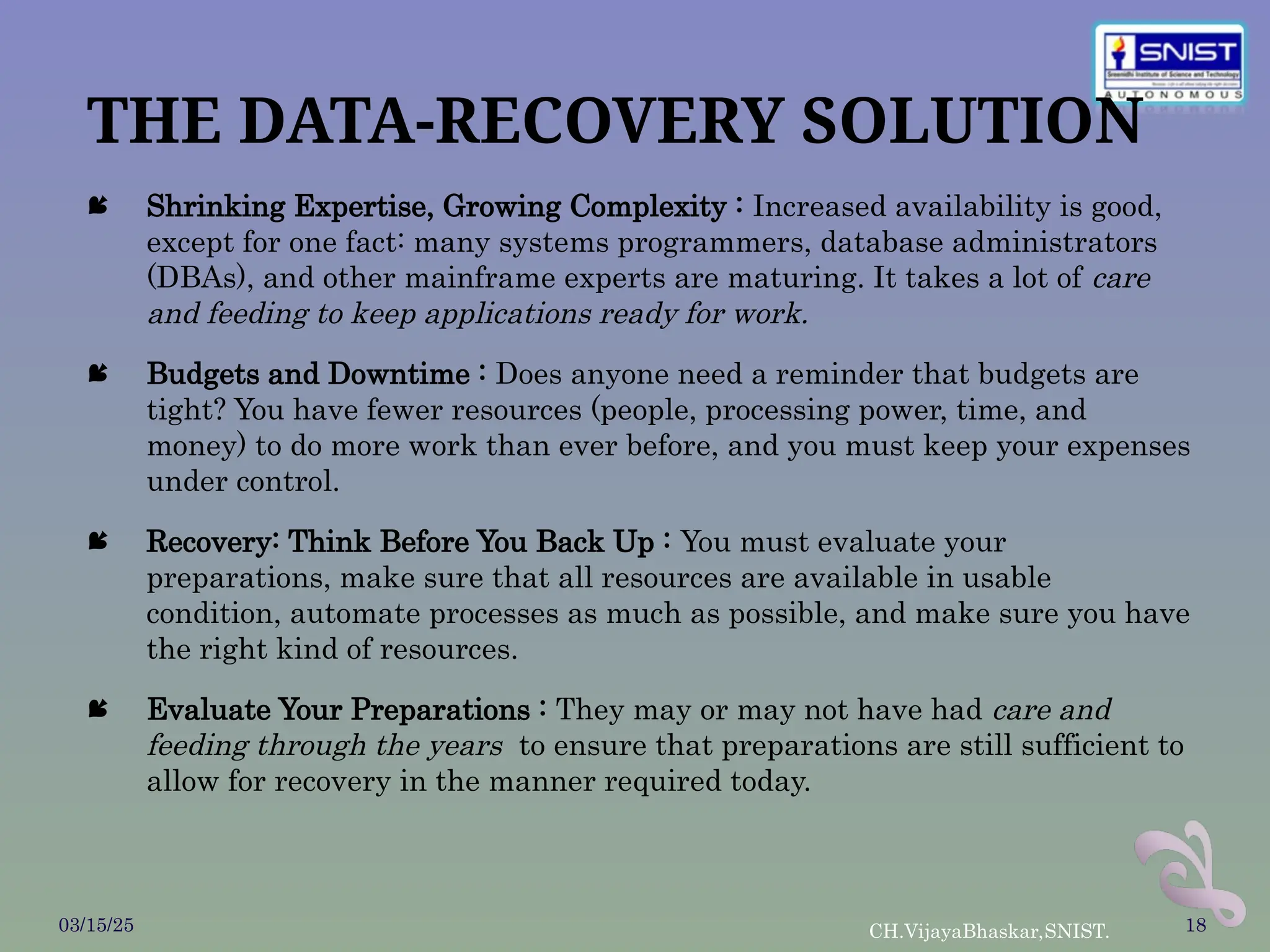 THE DATA-RECOVERY SOLUTION
 Shrinking Expertise, Growing Complexity : Increased availability is good,
except for one fact: many systems programmers, database administrators
(DBAs), and other mainframe experts are maturing. It takes a lot of care
and feeding to keep applications ready for work.
 Budgets and Downtime : Does anyone need a reminder that budgets are
tight? You have fewer resources (people, processing power, time, and
money) to do more work than ever before, and you must keep your expenses
under control.
 Recovery: Think Before You Back Up : You must evaluate your
preparations, make sure that all resources are available in usable
condition, automate processes as much as possible, and make sure you have
the right kind of resources.
 Evaluate Your Preparations : They may or may not have had care and
feeding through the years to ensure that preparations are still sufficient to
allow for recovery in the manner required today.
03/15/25 CH.VijayaBhaskar,SNIST. 18
 
