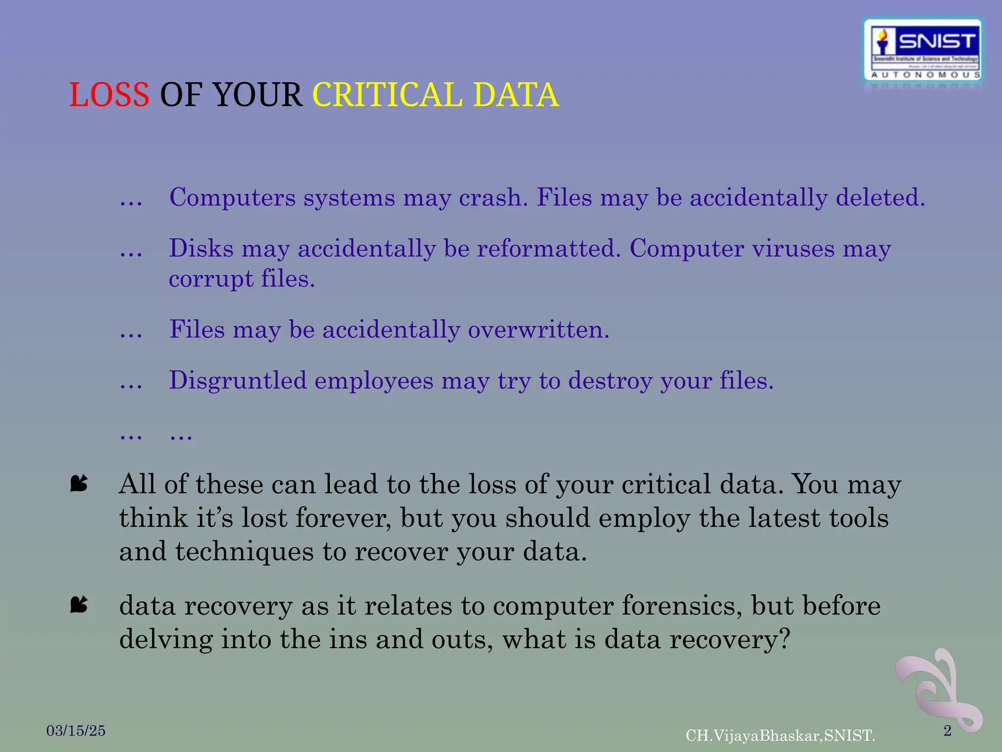 LOSS OF YOUR CRITICAL DATA
… Computers systems may crash. Files may be accidentally deleted.
… Disks may accidentally be reformatted. Computer viruses may
corrupt files.
… Files may be accidentally overwritten.
… Disgruntled employees may try to destroy your files.
… …
 All of these can lead to the loss of your critical data. You may
think it’s lost forever, but you should employ the latest tools
and techniques to recover your data.
 data recovery as it relates to computer forensics, but before
delving into the ins and outs, what is data recovery?
03/15/25 CH.VijayaBhaskar,SNIST. 2
 