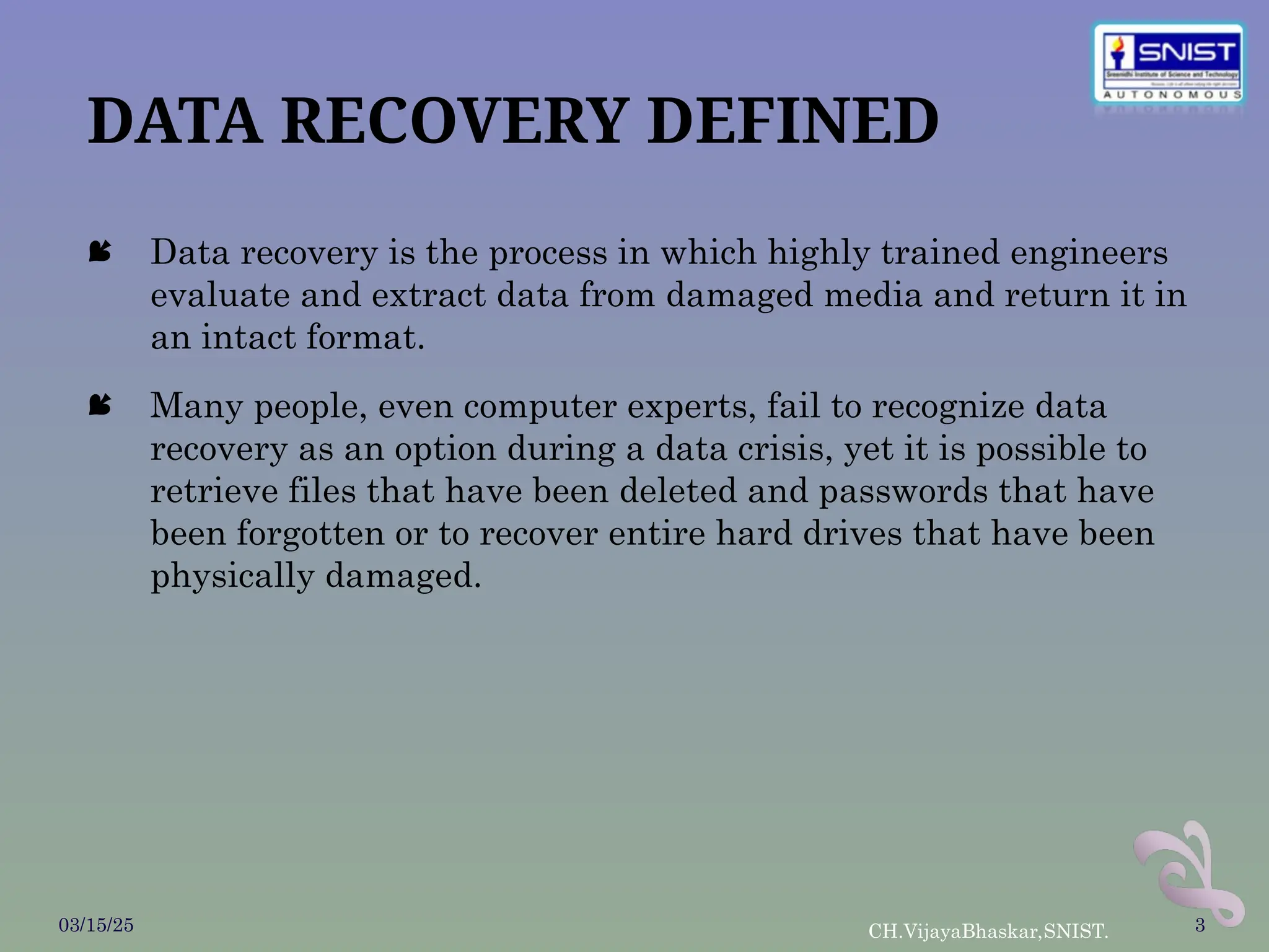 DATA RECOVERY DEFINED
 Data recovery is the process in which highly trained engineers
evaluate and extract data from damaged media and return it in
an intact format.
 Many people, even computer experts, fail to recognize data
recovery as an option during a data crisis, yet it is possible to
retrieve files that have been deleted and passwords that have
been forgotten or to recover entire hard drives that have been
physically damaged.
03/15/25 CH.VijayaBhaskar,SNIST. 3
 