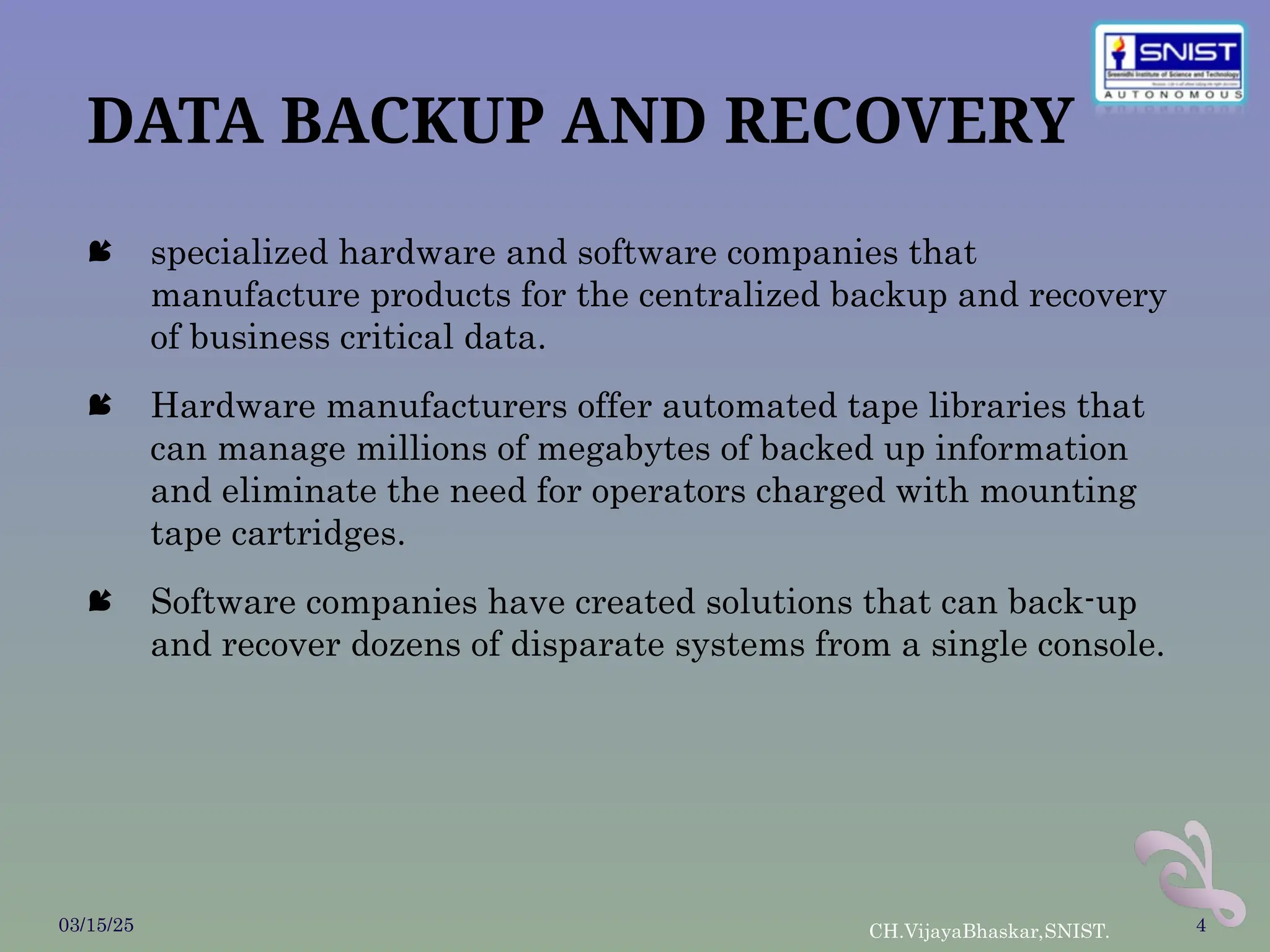 DATA BACKUP AND RECOVERY
 specialized hardware and software companies that
manufacture products for the centralized backup and recovery
of business critical data.
 Hardware manufacturers offer automated tape libraries that
can manage millions of megabytes of backed up information
and eliminate the need for operators charged with mounting
tape cartridges.
 Software companies have created solutions that can back-up
and recover dozens of disparate systems from a single console.
03/15/25 CH.VijayaBhaskar,SNIST. 4
 