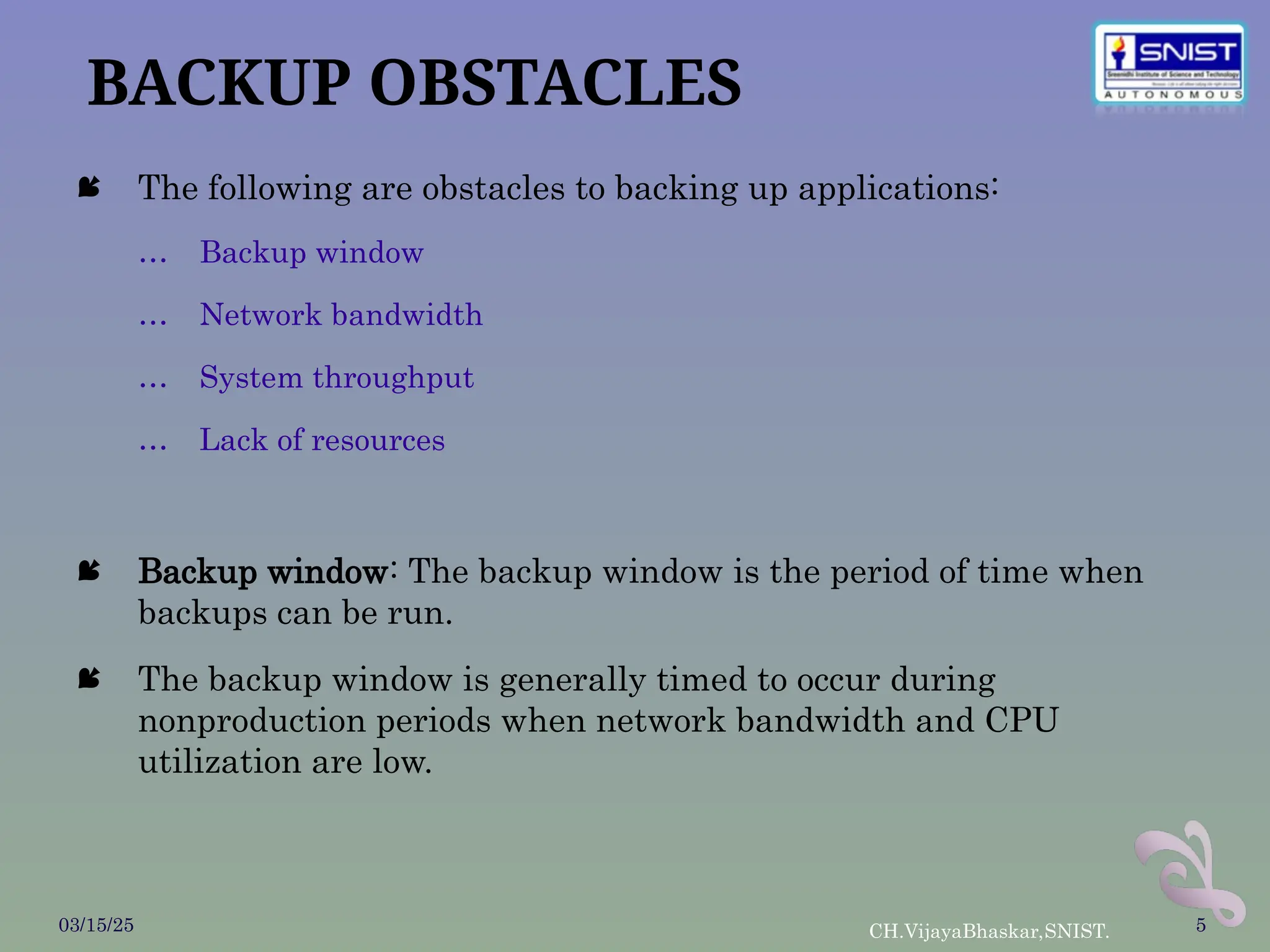 BACKUP OBSTACLES
 The following are obstacles to backing up applications:
… Backup window
… Network bandwidth
… System throughput
… Lack of resources
 Backup window: The backup window is the period of time when
backups can be run.
 The backup window is generally timed to occur during
nonproduction periods when network bandwidth and CPU
utilization are low.
03/15/25 CH.VijayaBhaskar,SNIST. 5
 