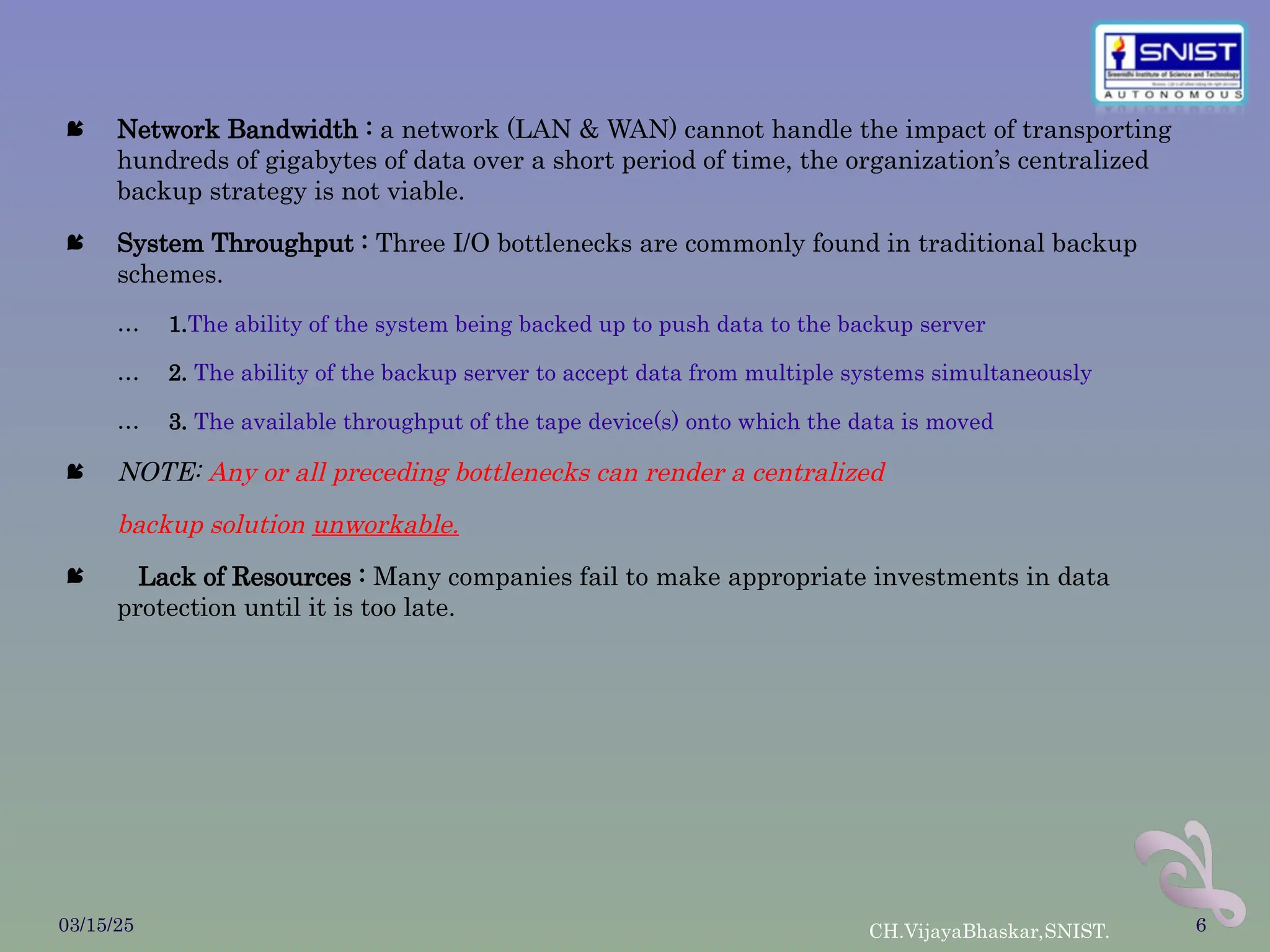  Network Bandwidth : a network (LAN & WAN) cannot handle the impact of transporting
hundreds of gigabytes of data over a short period of time, the organization’s centralized
backup strategy is not viable.
 System Throughput : Three I/O bottlenecks are commonly found in traditional backup
schemes.
… 1.The ability of the system being backed up to push data to the backup server
… 2. The ability of the backup server to accept data from multiple systems simultaneously
… 3. The available throughput of the tape device(s) onto which the data is moved
 NOTE: Any or all preceding bottlenecks can render a centralized
backup solution unworkable.
 Lack of Resources : Many companies fail to make appropriate investments in data
protection until it is too late.
03/15/25 CH.VijayaBhaskar,SNIST. 6
 