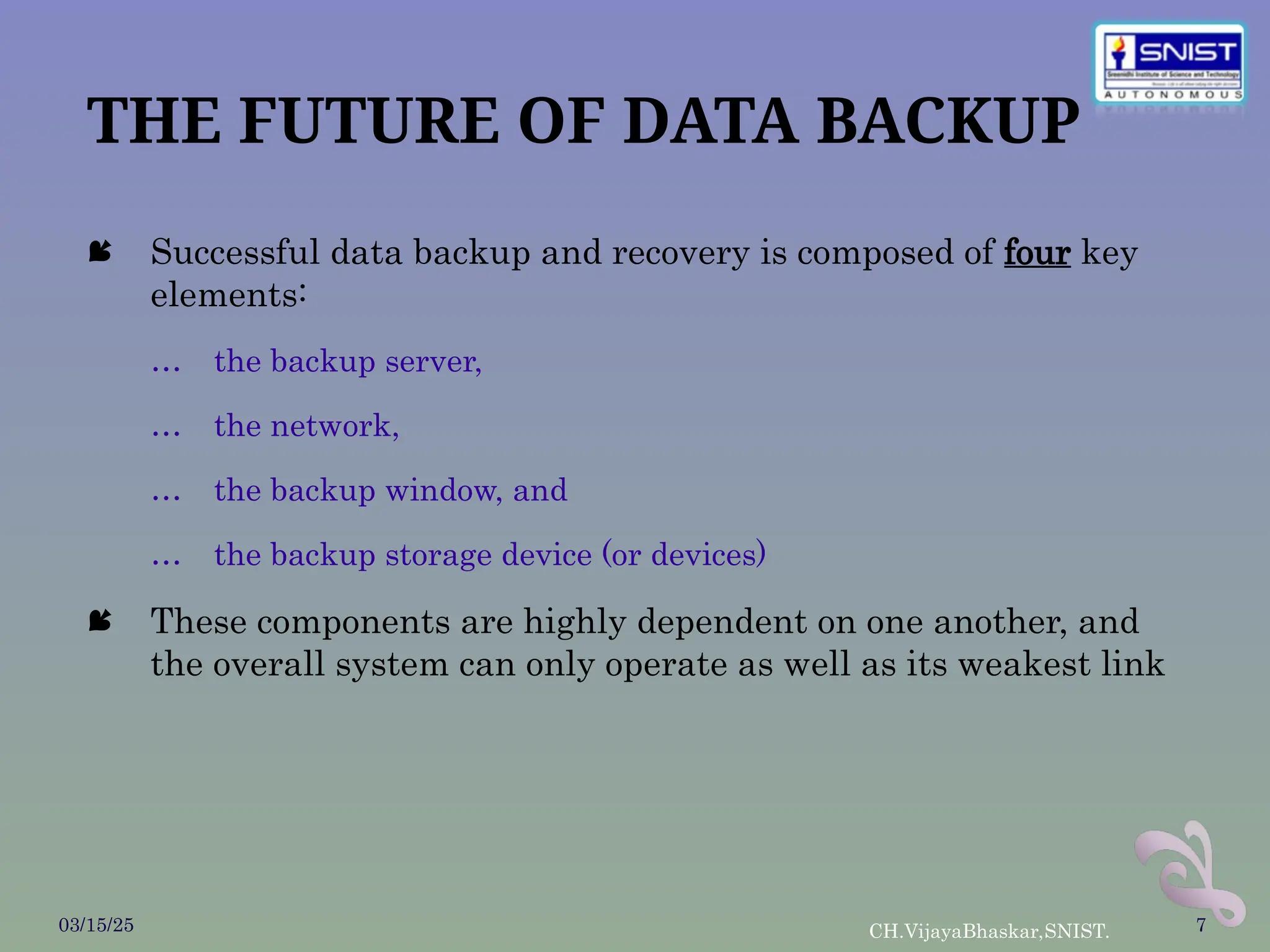 THE FUTURE OF DATA BACKUP
 Successful data backup and recovery is composed of four key
elements:
… the backup server,
… the network,
… the backup window, and
… the backup storage device (or devices)
 These components are highly dependent on one another, and
the overall system can only operate as well as its weakest link
03/15/25 CH.VijayaBhaskar,SNIST. 7
 