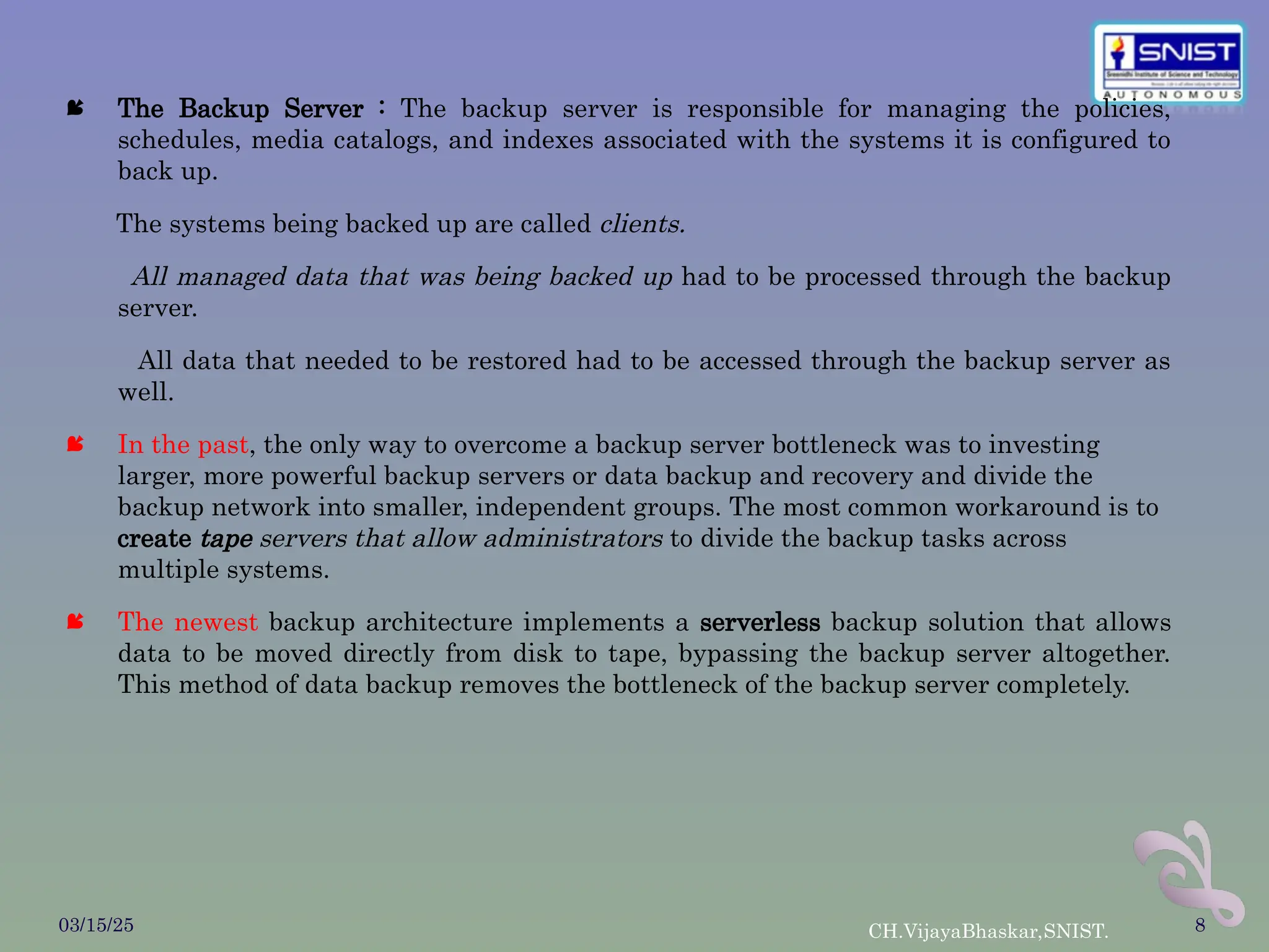  The Backup Server : The backup server is responsible for managing the policies,
schedules, media catalogs, and indexes associated with the systems it is configured to
back up.
The systems being backed up are called clients.
All managed data that was being backed up had to be processed through the backup
server.
All data that needed to be restored had to be accessed through the backup server as
well.
 In the past, the only way to overcome a backup server bottleneck was to investing
larger, more powerful backup servers or data backup and recovery and divide the
backup network into smaller, independent groups. The most common workaround is to
create tape servers that allow administrators to divide the backup tasks across
multiple systems.
 The newest backup architecture implements a serverless backup solution that allows
data to be moved directly from disk to tape, bypassing the backup server altogether.
This method of data backup removes the bottleneck of the backup server completely.
03/15/25 CH.VijayaBhaskar,SNIST. 8
 
