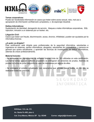 N3XAsec S A. de. CV.
Av. Santa Fe 495, piso 4,
Col. Cruz Manca, México DF Cp. 05349 Correo: edgarjd@n3xasec.com
Teléfono: (55) 1253 4806 Fax: 3300 – 5510 http://www.n3xasec.com
Temas corporativos:
Puede ser recolectada información en casos que tratan sobre acoso sexual, robo, mal uso o
apropiación de información confidencial o propietaria, o de espionaje industrial.
Delitos Informáticos:
Suplantación de identidad, denegación de servicio, Ataques a redes informáticas corporativas, SQL
injecction, intrusión a un sistemas por un hacker. etc.
Litigación Civil:
Casos que tratan con fraude, discriminación, acoso, divorcio, Infidelidad, pueden ser ayudados por la
informática forense.
¿A quién va dirigido?
Esta certificación está dirigida para profesionales de la seguridad informática, estudiantes e
ingenieros en sistemas, peritos informáticos, abogados, estudiantes de criminalística, y persona en
general que quiera actualizarse, y aprender las técnicas de investigación de delitos informáticos,
además de crecer profesionalmente.
Material Incluido:
- Se entregaran las Herramientas de software forense (más de 30) utilizadas en esta certificación.
Las herramientas que son software propietario se entregaran en versiones de prueba. Además de
proveer la forma de poder adquirirla en caso de interesarse por alguna de ellas.
- Se entregara el entorno virtualizado, son escenarios que simulan casos reales, en los que se
realizaran todas las practicas.
 