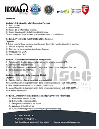 N3XAsec S A. de. CV.
Av. Santa Fe 495, piso 4,
Col. Cruz Manca, México DF Cp. 05349 Correo: edgarjd@n3xasec.com
Teléfono: (55) 1253 4806 Fax: 3300 – 5510 http://www.n3xasec.com
TEMARIO.
Modulo 1. Introducción a la Informática Forense
1.1 Introducción
1.2 Definiciones.
1.3 Fases de la Informática forense.
1.4 Áreas de aplicación de la Informática forense.
Otros conceptos fundamentales que se deben tener conocimientos.
Modulo 2. Preparando nuestro laboratorio Forense.
Objetivo:
2 Datos importantes a tomar en cuenta antes de montar nuestro laboratorio forense.
2.1 Uso de máquinas virtuales.
2.2 Elección de herramientas de software forense.
2.3 Introducción a CAIN.
2.4 Introducción a DEF.
Modulo 3. Esterilización de medios y dispositivos.
3.1Esterilización de discos duros, dispositivos de almacenamiento USB.
3.2Esterilización de particiones.
3.3Técnicas forenses para el borrado seguro de discos duros, Memorias flash, etc..
3.4Borrado seguro de evidencia.
Modulo 4. Obtención de la evidencia Digital.
Objetivo:
4.1Recolección de información volátil (memoria RAM).
4.2 Autentificación de la preservación de la evidencia mediante Hash MD5, SHA1.
4.3 Recolección de Información no volátil (Disco duro).
4.4 Autentificación de la preservación de la evidencia mediante Hash MD5, SHA1.
4.5 Cadena de custodia.
Modulo 5. Análisisforense a Sistemas Windows (Windows Forensics).
5.1 Análisis del sistema en vivo.
5.2 Extrayendo evidencia volátil.
5.3Extrayendo la evidencia No volátil.
5.4 Windows ArtifactAnalysis
5.5 Analizando el registro de Windows (RegistryForensics)
 