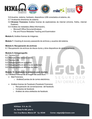 N3XAsec S A. de. CV.
Av. Santa Fe 495, piso 4,
Col. Cruz Manca, México DF Cp. 05349 Correo: edgarjd@n3xasec.com
Teléfono: (55) 1253 4806 Fax: 3300 – 5510 http://www.n3xasec.com
5.6Usuarios, sistema, hardware, dispositivos USB conectados al sistema, etc.
5.7 Analizando directorios de sistema.
5.8 Browser Forensics Análisis forense de exploradores de internet (chrome, firefox, internet
Explorer)
5.9 Análisis de metadatos (Meta Información).
o Microsoft Office DocumentAnalysis.
o File and Picture Metadata Tracking and Examination
Modulo 6. Análisis forense de imágenes.
Modulo 7. Cracking & recovery passwords de archivos y usuarios del sistema.
Módulo 8. Recuperación de archivos
8.1 Recuperación de archivos de discos duros y otros dispositivos de almacenamiento.
Modulo 9. Esteganografía
9.1 Técnica EOF.
9.2 Alternate Data Streams (ADS).
9.3 Técnica LSB.
9.4 Esteganografia en imágenes.
9.5 Esteganografia en archivos de audio mp3.
9.6 Esteganografia en archivos de video.
Modulo 10. Analizando la evidencia post–mortem.
10.1 Análisis Forense de la imagen del disco duro.
 Mail Forensics.
o AnálisisCuentas de de correo electrónico.
 Análisis forense de Facebook (Facebook Forensics)
o Recuperación de conversaciones del facebook.
o Contactos de facebook
o Análisis de otros artefactos de facebook.
 