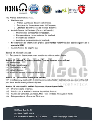 N3XAsec S A. de. CV.
Av. Santa Fe 495, piso 4,
Col. Cruz Manca, México DF Cp. 05349 Correo: edgarjd@n3xasec.com
Teléfono: (55) 1253 4806 Fax: 3300 – 5510 http://www.n3xasec.com
10.2 Análisis de la memoria RAM.
 Mail Forenses.
o Análisis Cuentas de de correo electrónico
o Recuperación de conversaciones de Facebook,
o Obtención de contraseñas de cuentas de correo.
 Analisis forense de Facebook (Facebook Forensics)
o Obtención de contraseñas del facebook.
o Recuperación de conversaciones del facebook.
o Contactos de facebook
o Análisis de otros artefactos de facebook.
 Recuperación de Información (Fotos, Documentos y archivos) que estén cargados en la
memoria RAM.
 Análisis forense del pagefile sys
Modulo 11. Skype Forensics
11.1 Recuperación de conversaciones y artefactos del mensajero Skype.
Modulo 12. Network Forensics. (Análisis Forense de redes informáticas)
12.1 Introducción.
12.2 Trabajo con Wireshark.
12.3 Monitoreando la red.
12.4 Network Snnifer.
12.5 Advanced Network Forensics and Analysis.
Modulo 13. Open Source intelligence (OSINT)
13.1 Investigación y recolección de información desclasificada y públicamente accesible en Internet,
para llevar a cabo investigaciones digitales.
Modulo 14. Introducción análisis forense de dispositivos móviles.
14.1 Obtención del a evidencia.
14.2 Introducción al análisis forense de dispositivos Android.
14.3 Análisis de Contactos, Llamadas, Mail, Fotos y Videos, Mensajes de Texto.
14.4 Recuperación de Información Eliminada.
 