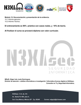N3XAsec S A. de. CV.
Av. Santa Fe 495, piso 4,
Col. Cruz Manca, México DF Cp. 05349 Correo: edgarjd@n3xasec.com
Teléfono: (55) 1253 4806 Fax: 3300 – 5510 http://www.n3xasec.com
Modulo 15. Documentación y presentación de la evidencia.
15.1 Informe ejecutivo.
15.2 Informe Técnico.
El entrenamiento es 90% práctico con casos reales, y 10% de teoría.
Al finalizar el curso se proveerá diploma con valor curricular.
MRySI. Edgar Iván Justo Domínguez.
Director de atención a delitos informáticos e investigación / Informática forense digital en N3XAsec.
Consultor en TI y Seguridad Informática.
 