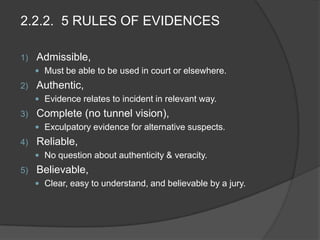 2.2.2. 5 RULES OF EVIDENCES
1) Admissible,
 Must be able to be used in court or elsewhere.
2) Authentic,
 Evidence relates to incident in relevant way.
3) Complete (no tunnel vision),
 Exculpatory evidence for alternative suspects.
4) Reliable,
 No question about authenticity & veracity.
5) Believable,
 Clear, easy to understand, and believable by a jury.
 