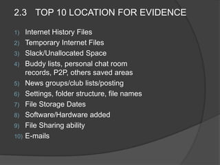 2.3 TOP 10 LOCATION FOR EVIDENCE
1) Internet History Files
2) Temporary Internet Files
3) Slack/Unallocated Space
4) Buddy lists, personal chat room
records, P2P, others saved areas
5) News groups/club lists/posting
6) Settings, folder structure, file names
7) File Storage Dates
8) Software/Hardware added
9) File Sharing ability
10) E-mails
 