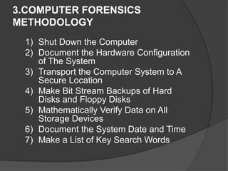 3.COMPUTER FORENSICS
METHODOLOGY
1) Shut Down the Computer
2) Document the Hardware Configuration
of The System
3) Transport the Computer System to A
Secure Location
4) Make Bit Stream Backups of Hard
Disks and Floppy Disks
5) Mathematically Verify Data on All
Storage Devices
6) Document the System Date and Time
7) Make a List of Key Search Words
 