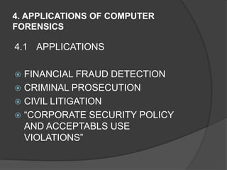 4. APPLICATIONS OF COMPUTER
FORENSICS
4.1 APPLICATIONS
 FINANCIAL FRAUD DETECTION
 CRIMINAL PROSECUTION
 CIVIL LITIGATION
 “CORPORATE SECURITY POLICY
AND ACCEPTABLS USE
VIOLATIONS”
 