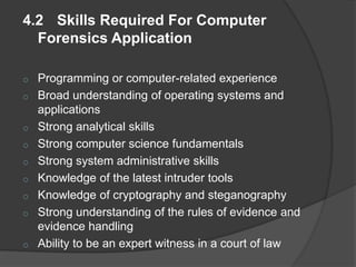 4.2 Skills Required For Computer
Forensics Application
o Programming or computer-related experience
o Broad understanding of operating systems and
applications
o Strong analytical skills
o Strong computer science fundamentals
o Strong system administrative skills
o Knowledge of the latest intruder tools
o Knowledge of cryptography and steganography
o Strong understanding of the rules of evidence and
evidence handling
o Ability to be an expert witness in a court of law
 