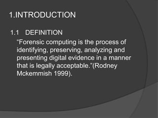 1.INTRODUCTION
1.1 DEFINITION
“Forensic computing is the process of
identifying, preserving, analyzing and
presenting digital evidence in a manner
that is legally acceptable.”(Rodney
Mckemmish 1999).
 