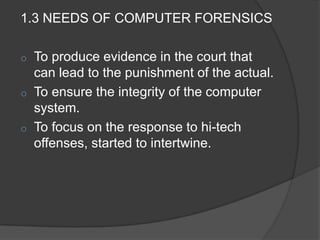 1.3 NEEDS OF COMPUTER FORENSICS
o To produce evidence in the court that
can lead to the punishment of the actual.
o To ensure the integrity of the computer
system.
o To focus on the response to hi-tech
offenses, started to intertwine.
 