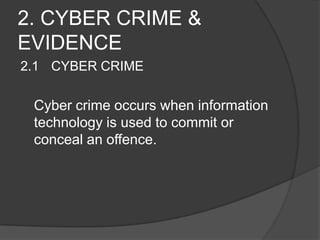 2. CYBER CRIME &
EVIDENCE
2.1 CYBER CRIME
Cyber crime occurs when information
technology is used to commit or
conceal an offence.
 
