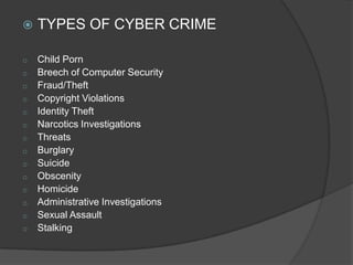  TYPES OF CYBER CRIME
o Child Porn
o Breech of Computer Security
o Fraud/Theft
o Copyright Violations
o Identity Theft
o Narcotics Investigations
o Threats
o Burglary
o Suicide
o Obscenity
o Homicide
o Administrative Investigations
o Sexual Assault
o Stalking
 