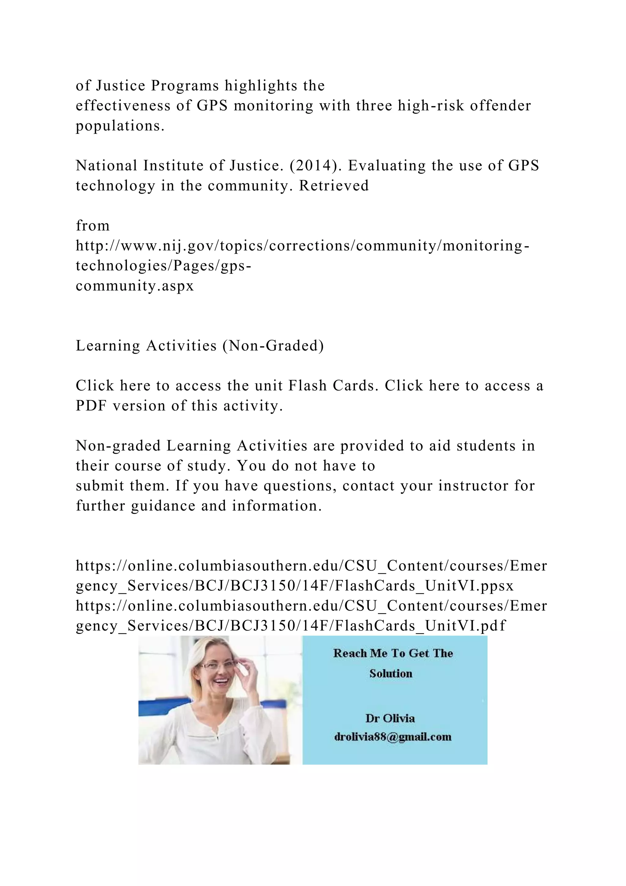 of Justice Programs highlights the
effectiveness of GPS monitoring with three high-risk offender
populations.
National Institute of Justice. (2014). Evaluating the use of GPS
technology in the community. Retrieved
from
http://www.nij.gov/topics/corrections/community/monitoring-
technologies/Pages/gps-
community.aspx
Learning Activities (Non-Graded)
Click here to access the unit Flash Cards. Click here to access a
PDF version of this activity.
Non-graded Learning Activities are provided to aid students in
their course of study. You do not have to
submit them. If you have questions, contact your instructor for
further guidance and information.
https://online.columbiasouthern.edu/CSU_Content/courses/Emer
gency_Services/BCJ/BCJ3150/14F/FlashCards_UnitVI.ppsx
https://online.columbiasouthern.edu/CSU_Content/courses/Emer
gency_Services/BCJ/BCJ3150/14F/FlashCards_UnitVI.pdf
 