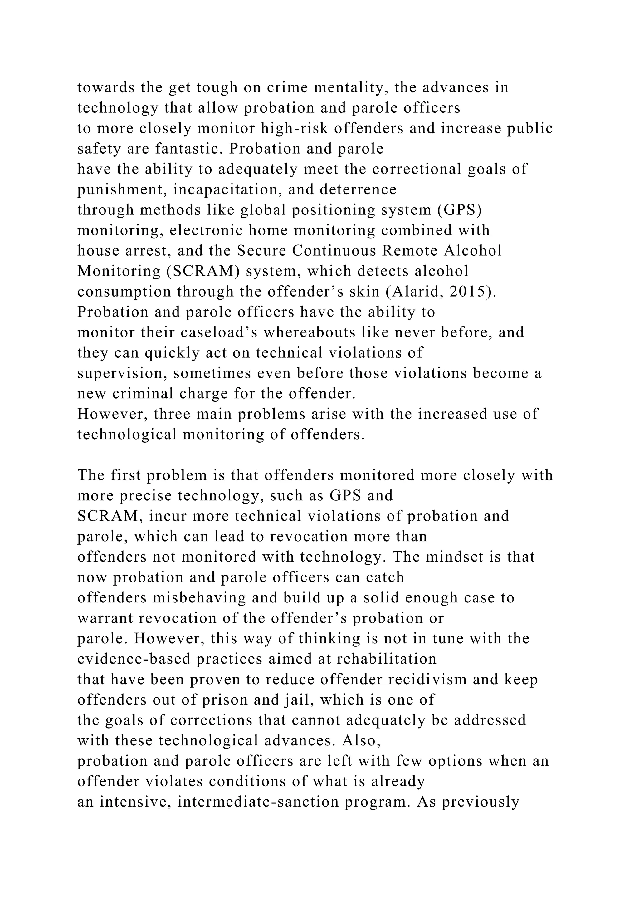 towards the get tough on crime mentality, the advances in
technology that allow probation and parole officers
to more closely monitor high-risk offenders and increase public
safety are fantastic. Probation and parole
have the ability to adequately meet the correctional goals of
punishment, incapacitation, and deterrence
through methods like global positioning system (GPS)
monitoring, electronic home monitoring combined with
house arrest, and the Secure Continuous Remote Alcohol
Monitoring (SCRAM) system, which detects alcohol
consumption through the offender’s skin (Alarid, 2015).
Probation and parole officers have the ability to
monitor their caseload’s whereabouts like never before, and
they can quickly act on technical violations of
supervision, sometimes even before those violations become a
new criminal charge for the offender.
However, three main problems arise with the increased use of
technological monitoring of offenders.
The first problem is that offenders monitored more closely with
more precise technology, such as GPS and
SCRAM, incur more technical violations of probation and
parole, which can lead to revocation more than
offenders not monitored with technology. The mindset is that
now probation and parole officers can catch
offenders misbehaving and build up a solid enough case to
warrant revocation of the offender’s probation or
parole. However, this way of thinking is not in tune with the
evidence-based practices aimed at rehabilitation
that have been proven to reduce offender recidivism and keep
offenders out of prison and jail, which is one of
the goals of corrections that cannot adequately be addressed
with these technological advances. Also,
probation and parole officers are left with few options when an
offender violates conditions of what is already
an intensive, intermediate-sanction program. As previously
 