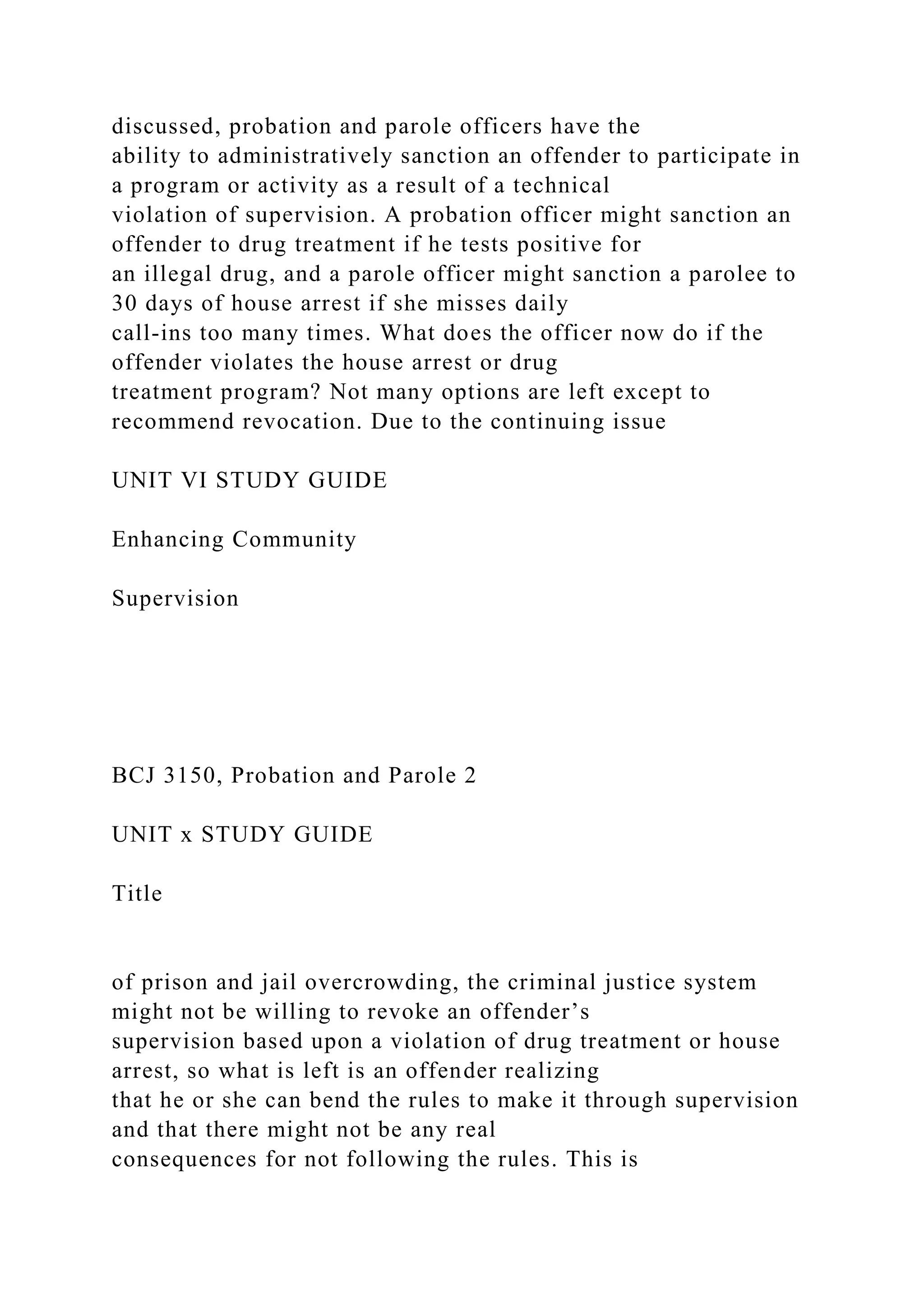 discussed, probation and parole officers have the
ability to administratively sanction an offender to participate in
a program or activity as a result of a technical
violation of supervision. A probation officer might sanction an
offender to drug treatment if he tests positive for
an illegal drug, and a parole officer might sanction a parolee to
30 days of house arrest if she misses daily
call-ins too many times. What does the officer now do if the
offender violates the house arrest or drug
treatment program? Not many options are left except to
recommend revocation. Due to the continuing issue
UNIT VI STUDY GUIDE
Enhancing Community
Supervision
BCJ 3150, Probation and Parole 2
UNIT x STUDY GUIDE
Title
of prison and jail overcrowding, the criminal justice system
might not be willing to revoke an offender’s
supervision based upon a violation of drug treatment or house
arrest, so what is left is an offender realizing
that he or she can bend the rules to make it through supervision
and that there might not be any real
consequences for not following the rules. This is
 
