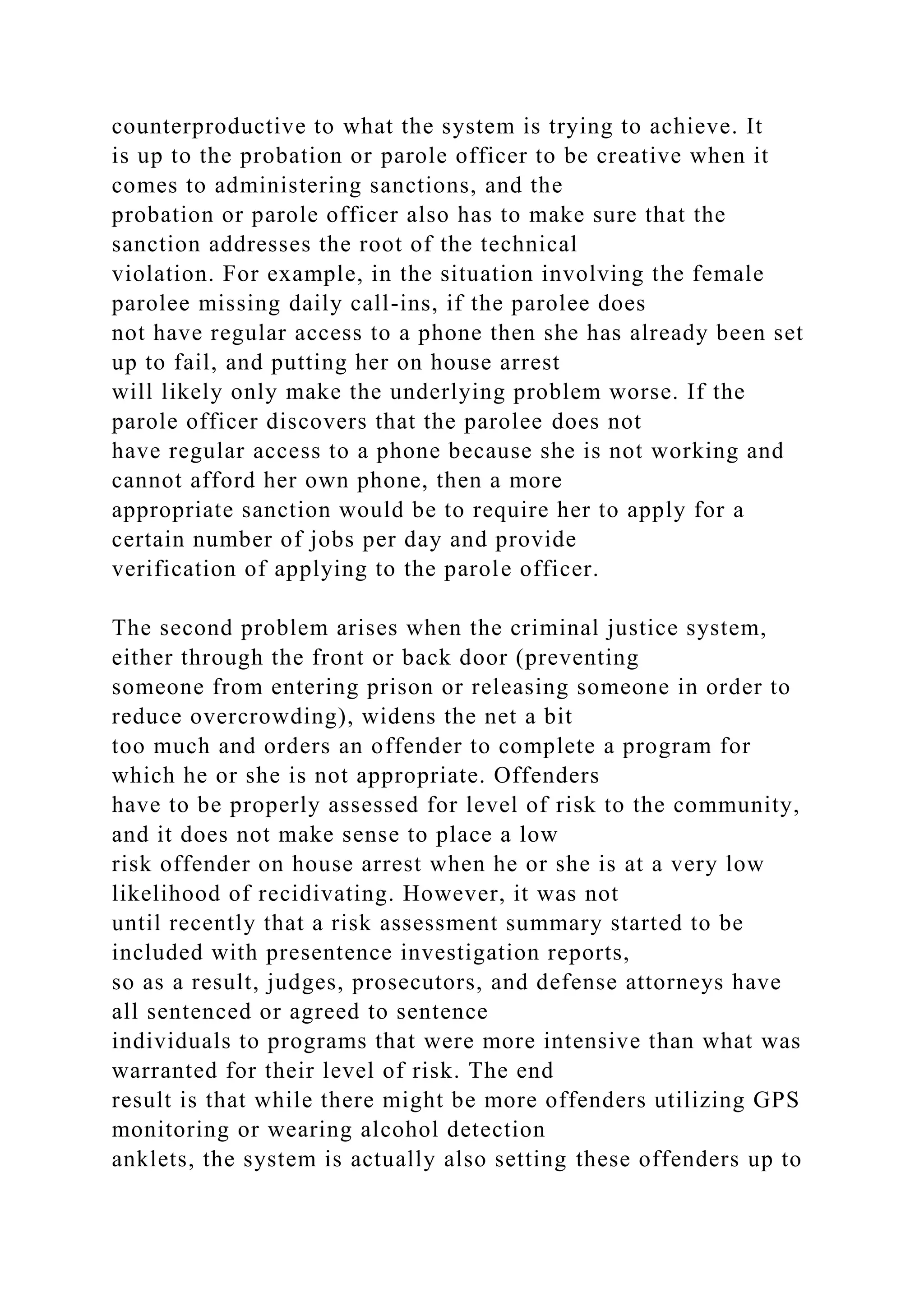 counterproductive to what the system is trying to achieve. It
is up to the probation or parole officer to be creative when it
comes to administering sanctions, and the
probation or parole officer also has to make sure that the
sanction addresses the root of the technical
violation. For example, in the situation involving the female
parolee missing daily call-ins, if the parolee does
not have regular access to a phone then she has already been set
up to fail, and putting her on house arrest
will likely only make the underlying problem worse. If the
parole officer discovers that the parolee does not
have regular access to a phone because she is not working and
cannot afford her own phone, then a more
appropriate sanction would be to require her to apply for a
certain number of jobs per day and provide
verification of applying to the parole officer.
The second problem arises when the criminal justice system,
either through the front or back door (preventing
someone from entering prison or releasing someone in order to
reduce overcrowding), widens the net a bit
too much and orders an offender to complete a program for
which he or she is not appropriate. Offenders
have to be properly assessed for level of risk to the community,
and it does not make sense to place a low
risk offender on house arrest when he or she is at a very low
likelihood of recidivating. However, it was not
until recently that a risk assessment summary started to be
included with presentence investigation reports,
so as a result, judges, prosecutors, and defense attorneys have
all sentenced or agreed to sentence
individuals to programs that were more intensive than what was
warranted for their level of risk. The end
result is that while there might be more offenders utilizing GPS
monitoring or wearing alcohol detection
anklets, the system is actually also setting these offenders up to
 