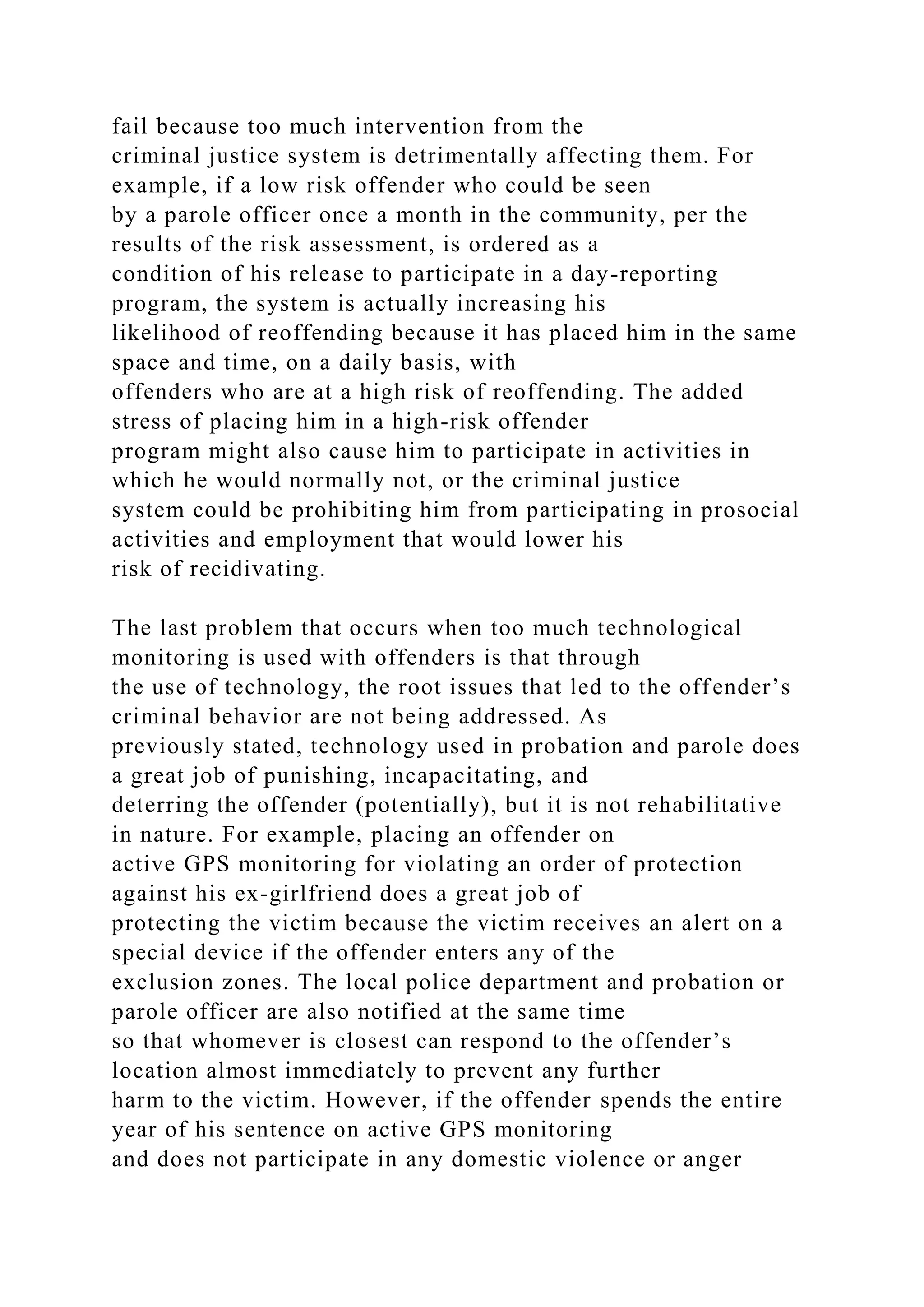 fail because too much intervention from the
criminal justice system is detrimentally affecting them. For
example, if a low risk offender who could be seen
by a parole officer once a month in the community, per the
results of the risk assessment, is ordered as a
condition of his release to participate in a day-reporting
program, the system is actually increasing his
likelihood of reoffending because it has placed him in the same
space and time, on a daily basis, with
offenders who are at a high risk of reoffending. The added
stress of placing him in a high-risk offender
program might also cause him to participate in activities in
which he would normally not, or the criminal justice
system could be prohibiting him from participating in prosocial
activities and employment that would lower his
risk of recidivating.
The last problem that occurs when too much technological
monitoring is used with offenders is that through
the use of technology, the root issues that led to the offender’s
criminal behavior are not being addressed. As
previously stated, technology used in probation and parole does
a great job of punishing, incapacitating, and
deterring the offender (potentially), but it is not rehabilitative
in nature. For example, placing an offender on
active GPS monitoring for violating an order of protection
against his ex-girlfriend does a great job of
protecting the victim because the victim receives an alert on a
special device if the offender enters any of the
exclusion zones. The local police department and probation or
parole officer are also notified at the same time
so that whomever is closest can respond to the offender’s
location almost immediately to prevent any further
harm to the victim. However, if the offender spends the entire
year of his sentence on active GPS monitoring
and does not participate in any domestic violence or anger
 