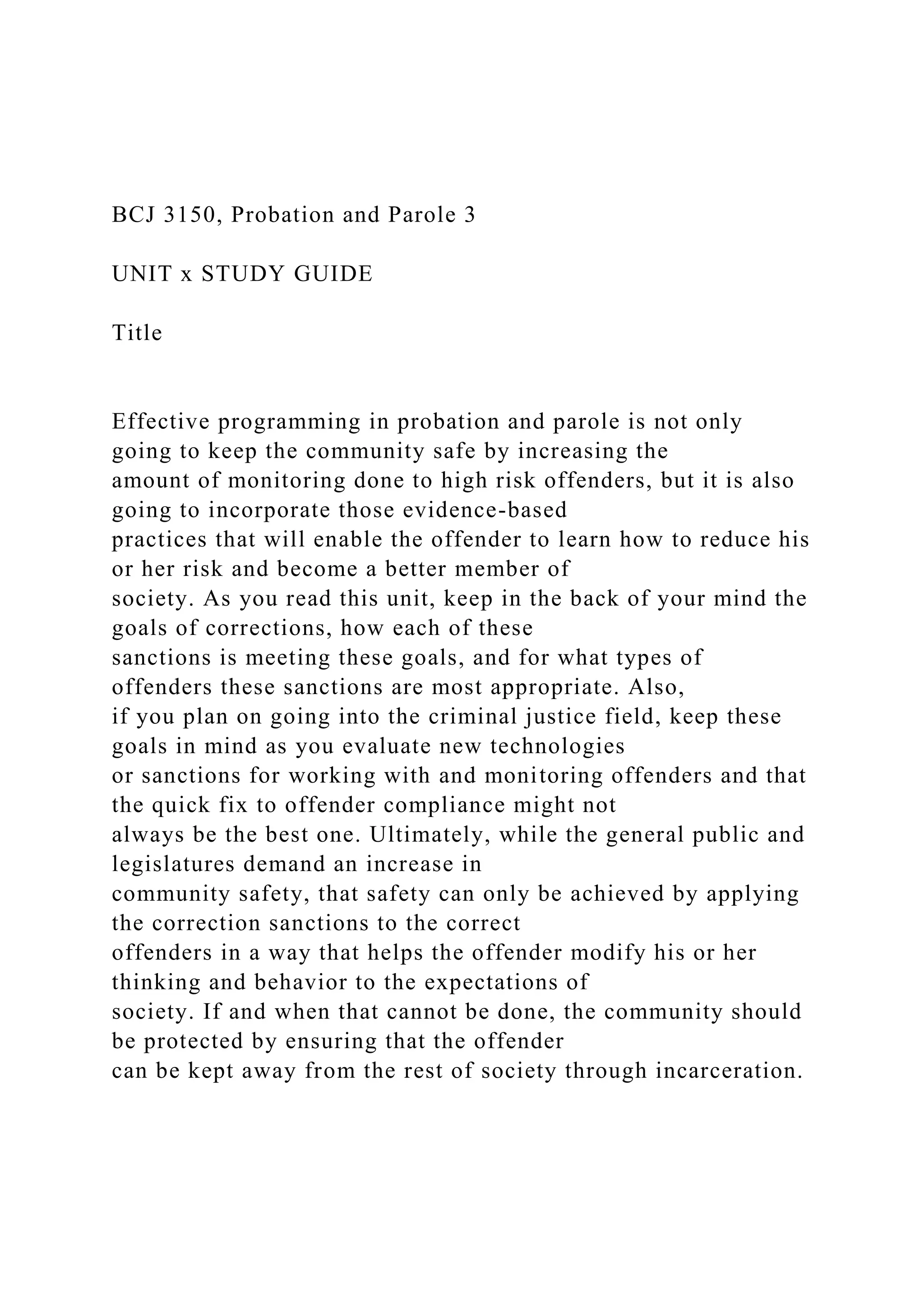 BCJ 3150, Probation and Parole 3
UNIT x STUDY GUIDE
Title
Effective programming in probation and parole is not only
going to keep the community safe by increasing the
amount of monitoring done to high risk offenders, but it is also
going to incorporate those evidence-based
practices that will enable the offender to learn how to reduce his
or her risk and become a better member of
society. As you read this unit, keep in the back of your mind the
goals of corrections, how each of these
sanctions is meeting these goals, and for what types of
offenders these sanctions are most appropriate. Also,
if you plan on going into the criminal justice field, keep these
goals in mind as you evaluate new technologies
or sanctions for working with and monitoring offenders and that
the quick fix to offender compliance might not
always be the best one. Ultimately, while the general public and
legislatures demand an increase in
community safety, that safety can only be achieved by applying
the correction sanctions to the correct
offenders in a way that helps the offender modify his or her
thinking and behavior to the expectations of
society. If and when that cannot be done, the community should
be protected by ensuring that the offender
can be kept away from the rest of society through incarceration.
 