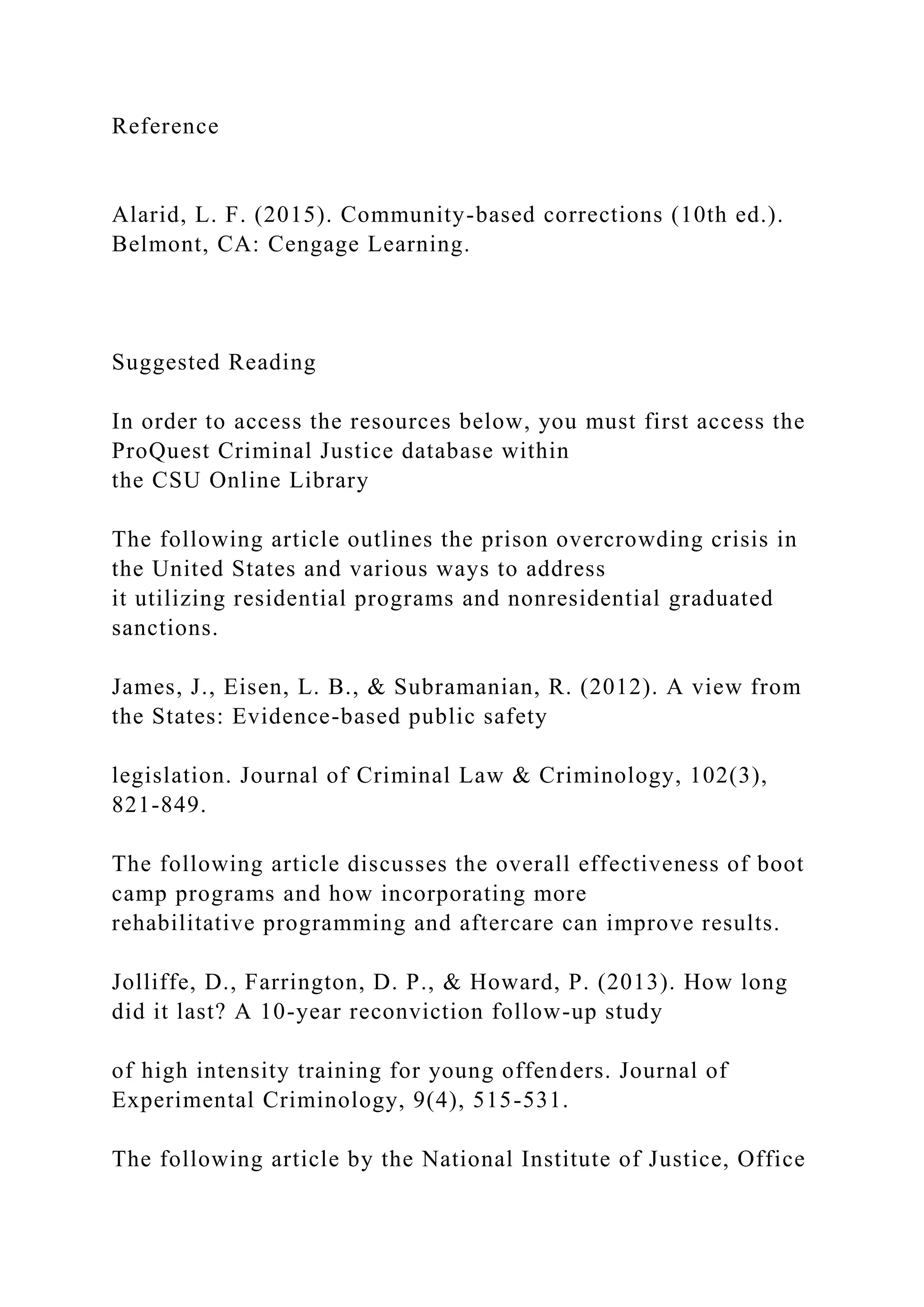Reference
Alarid, L. F. (2015). Community-based corrections (10th ed.).
Belmont, CA: Cengage Learning.
Suggested Reading
In order to access the resources below, you must first access the
ProQuest Criminal Justice database within
the CSU Online Library
The following article outlines the prison overcrowding crisis in
the United States and various ways to address
it utilizing residential programs and nonresidential graduated
sanctions.
James, J., Eisen, L. B., & Subramanian, R. (2012). A view from
the States: Evidence-based public safety
legislation. Journal of Criminal Law & Criminology, 102(3),
821-849.
The following article discusses the overall effectiveness of boot
camp programs and how incorporating more
rehabilitative programming and aftercare can improve results.
Jolliffe, D., Farrington, D. P., & Howard, P. (2013). How long
did it last? A 10-year reconviction follow-up study
of high intensity training for young offenders. Journal of
Experimental Criminology, 9(4), 515-531.
The following article by the National Institute of Justice, Office
 