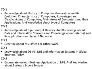 CO 1
• Knowledge about History of Computer, Generation and its
Evolution, Characteristics of Computers, Advantages and
Dis...