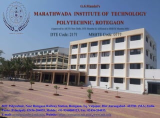 MIT Polytechnic, Near Rotegaon Railway Station, Rotegaon, Tq. Vaijapur, Dist Aurangabad– 423701. (M.S.) India.
Phone (Principal): 02436-204035, Mobile: +91-9260000123, Fax: 02436-204035,
E-mail: principal.mitr@mit.asia, Website: https://rotegaon.mit.asia/, www.mit.asia
G.S.Mandal’s
MARATHWADA INSTITUTE OF TECHNOLOGY
POLYTECHNIC, ROTEGAON
(Approved by AICTE New Delhi, DTE Mumbai & Affiliated to MSBTE Mumbai-MS)
DTE Code: 2171 MSBTE Code: 0777
 