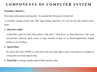 C O M P O N E N T S O F C O M P U T E R S Y S T E M
Secondary Memory:-
Stores data and programs permanently : Its retained after the power is turned off.
A secondary storage system must offer large storage capacities, low cost per bit and medium access
times.
1. Hard drive (HD):
A hard disk is part of a unit, often called a "disk drive," "hard drive," or "hard disk drive," that store
and provides relatively quick access to large amounts of data on an electromagnetically charged
surface or set of surfaces.
2. Optical Disk:
An optical disc drive (ODD) is a disk drive that uses laser light as part of the process of reading or
writing data to or from optical discs.
3. Flash Disk: A storage module made of flash memory chips.
 