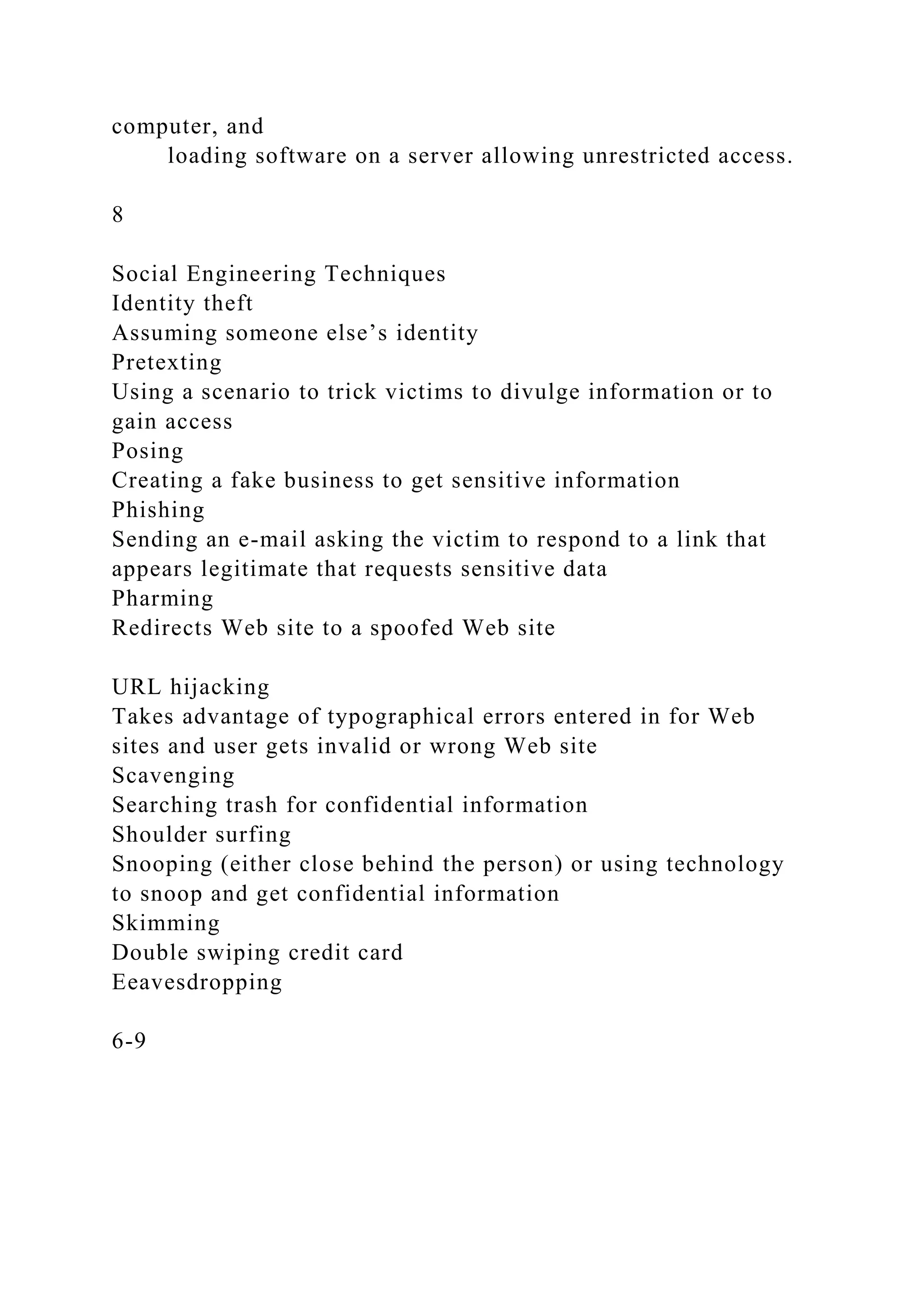 computer, and
loading software on a server allowing unrestricted access.
8
Social Engineering Techniques
Identity theft
Assuming someone else’s identity
Pretexting
Using a scenario to trick victims to divulge information or to
gain access
Posing
Creating a fake business to get sensitive information
Phishing
Sending an e-mail asking the victim to respond to a link that
appears legitimate that requests sensitive data
Pharming
Redirects Web site to a spoofed Web site
URL hijacking
Takes advantage of typographical errors entered in for Web
sites and user gets invalid or wrong Web site
Scavenging
Searching trash for confidential information
Shoulder surfing
Snooping (either close behind the person) or using technology
to snoop and get confidential information
Skimming
Double swiping credit card
Eeavesdropping
6-9
 