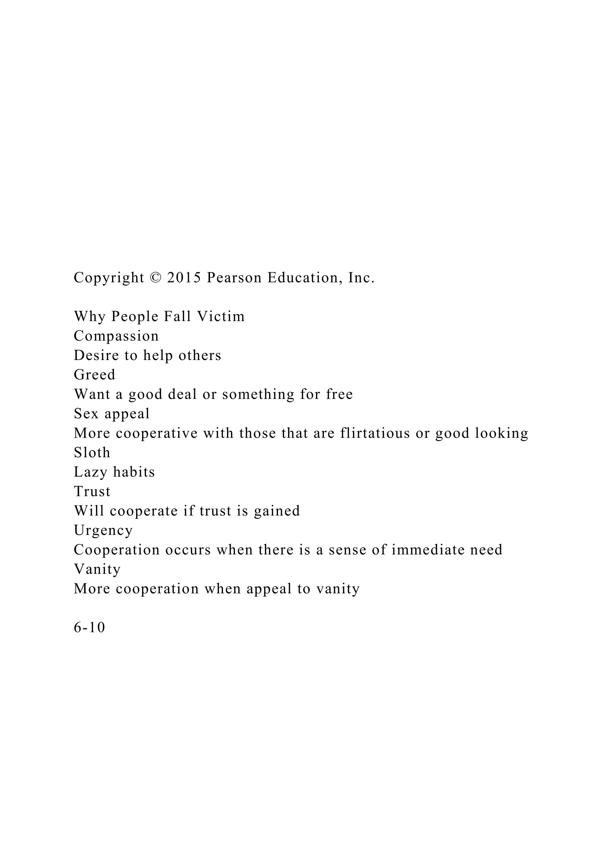 Copyright © 2015 Pearson Education, Inc.
Why People Fall Victim
Compassion
Desire to help others
Greed
Want a good deal or something for free
Sex appeal
More cooperative with those that are flirtatious or good looking
Sloth
Lazy habits
Trust
Will cooperate if trust is gained
Urgency
Cooperation occurs when there is a sense of immediate need
Vanity
More cooperation when appeal to vanity
6-10
 