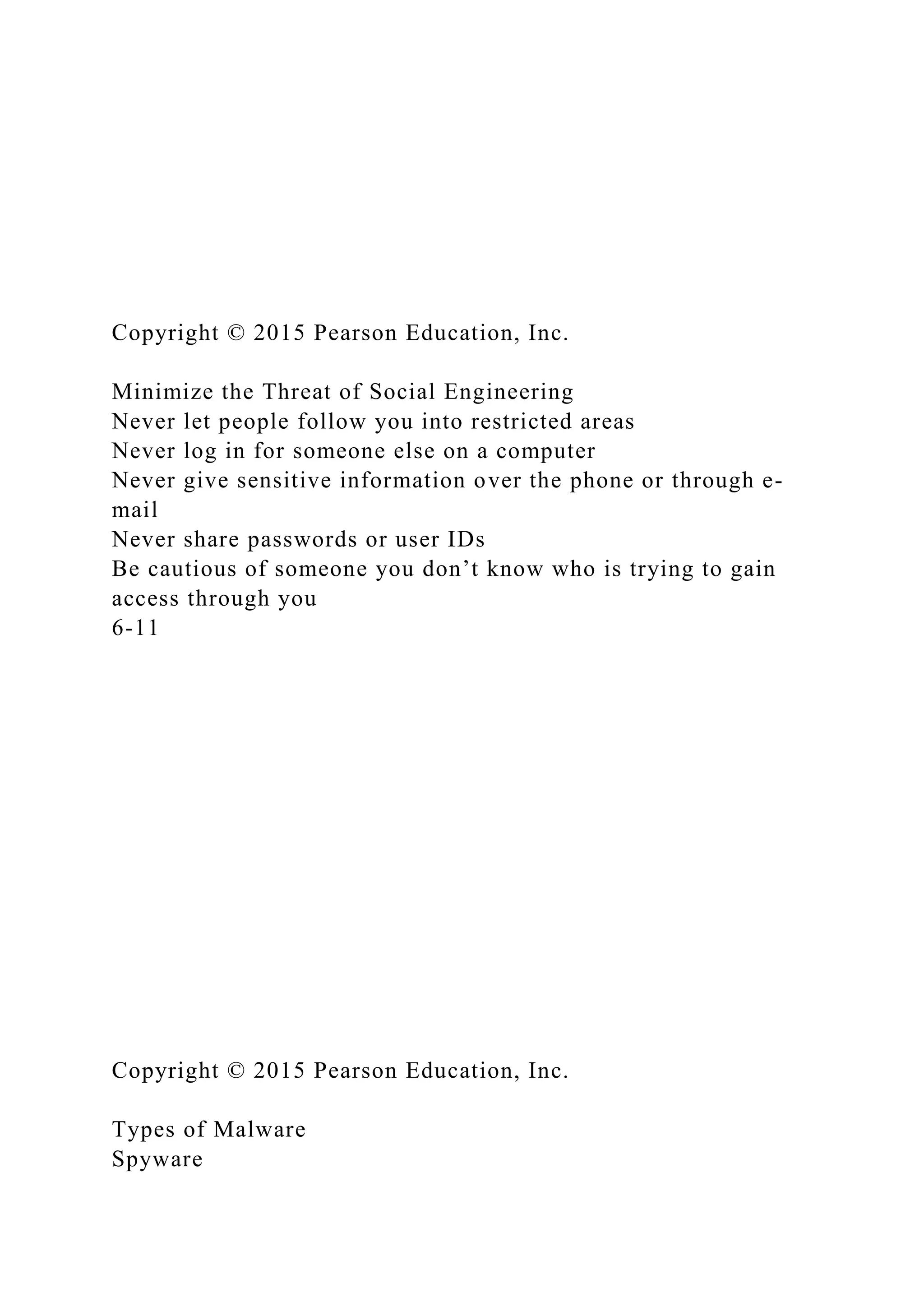 Copyright © 2015 Pearson Education, Inc.
Minimize the Threat of Social Engineering
Never let people follow you into restricted areas
Never log in for someone else on a computer
Never give sensitive information over the phone or through e-
mail
Never share passwords or user IDs
Be cautious of someone you don’t know who is trying to gain
access through you
6-11
Copyright © 2015 Pearson Education, Inc.
Types of Malware
Spyware
 